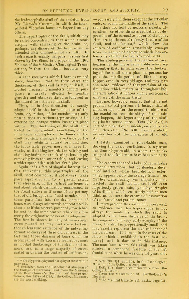 the hydrocephalic skull of the skeleton from Mr. Liston's Museum, in which the inter- parietal Wormian bones are larger than any others. The hypertrophy of the skull, which may be called concentric, is that which attends atrophy with shrinking of the brain, or, perhaps, any disease of the brain which is attended with diminution of its bulk. In such a case it usually happens, as was first shown by Dr. Sims, in a paper in the 19th Volume of the  Medico-Chururgical Trans- actions,* that the skull becomes very thick. All the specimens which I have examined show, however, that in these cases the thickening of the skull is not, in itself, a morbid process; it manifests definite pur- pose ; is usually effected by healthy growth ; and observes the rules followed in the natural formation of the skull. Thus, as in first formation, it exactly adapts itself to the form and size of the brain, or, rather, of its membranes ; only now it does so without representing on its exterior the change which has taken place within. The thickening of the skull is ef- fected by the gradual remodelling of the inner table and diploe of the bones of the vault; so that, although the exterior of the skull may retain its natural form and size, the inner table grows more and more in- wards, as if sinking towards the retiring and shrinking brain ; not thickening, but simply removing from the outer table, and leaving a widrr space filled with healthy diploe. Again, it is a fact of singular interest that this thickening, this hypertrophy of the skull, most commonly, if not always, takes place especially, and to a greater extent than elsewhere, in the parts of the bones at and about which ossification commenced in the fcetal state : as if some of the potency that of old b»ought the total membrane of these parts first into the development of bone, were always afterwards concentrated in them ; as if the reserve-power of growth had its seat in the same centres where was for- merly the originative power of development. The fact is shown in many of these speci- mens ;f—and ve may find some further, though less sure evidence of the indwelling formative energy of these old centres, in the fact that those diseases of bone which are acccmpanied with excessive formation, such as morbid thickenings of the skull, and tu- mors, are, in a large majority of cases, seated in or near the centres of ossification, * On Ilypertrophyand AtrophyofthcBrain, page 315. f Exhibited from the Pathological Museum of the College of .nrgeons, and from the Museum of St. Bartholomew's Hospitals of ihcseprepa- niti<.n», No».323»and3235, in the College Museum, are the most striking. —you rarely find them except at the articular ends, or round the middle of the shaft. The same does not hold of necrosis, rickets, ul- ceration, or other diseases indicative of de- pression of the formative power of the bone. Here are specimens of ricketty disease of the skull, and the femora,* which shew the centres of ossification remarkably exempt from the change of structure which has ex- tensively affected the later-formed parts. This abiding power of the centres of ossi- fication is the more remarkable when we remember that, in many cases, the thicken- ing of the skull takes place in persons far past the middle period of life; it may happen even in very old age, and may give one more evidence of that precision of as- similation which maintains, throughout life, characteristic distinctions among portions of what we call the same tissue. Let me, however, remark, that it is not peculiar to old persons; I believe that at whatever age, after the complete closure of the cranial sutures, shrinking of the brain may happen, this hypertrophy of the skull may be its consequence. This (No. 379) is part of the skull of a suicide, only 30 years old: this also, (No. 380) from an idiotic woman, has not the characters of an old skull.f I lately examined a remarkable case, showing the same conditions, in a person less than 30 years old, in whom the thick- ening of the skull must have begun in early life. The case was that of a lady, of remarkable personal attractions, but of slenderly deve- loped intellect, whose head did not, exter- nally, appear below the average female size. Yet her cranial cavity was singularly con- tracted ; the skull had adapted itself to an imperfectly-grown brain, by the hypertrophy of its diploe, which was nearly half an inch thick at and near the centres of ossification of the frontal and parietal bones. 1 must present this specimen, however,J as evidence that this hypertrophy is not always the mode by which the skull is adapted to the diminished size of the brain. In congenital and very early atrophy of the brain, the skull is proportionally small, and may exactly represent the size and shape of the cerebrum. It does so in the cases of the idiots, which I exhibited in the first lec- ture ;§ and it does so in this instance. The man from whom this skull was taken received a compound fracture of the left frontal bone when he was only 14 years old. * Nos. 390, 391, and 392, in the Pathological Museum of the College of Surgeons. t Both the above specimens were from the College Museum. % from the Museum of St. Bartholomew's Hospital. § Vide Medical Gazette, vol. xxxix, page 931.