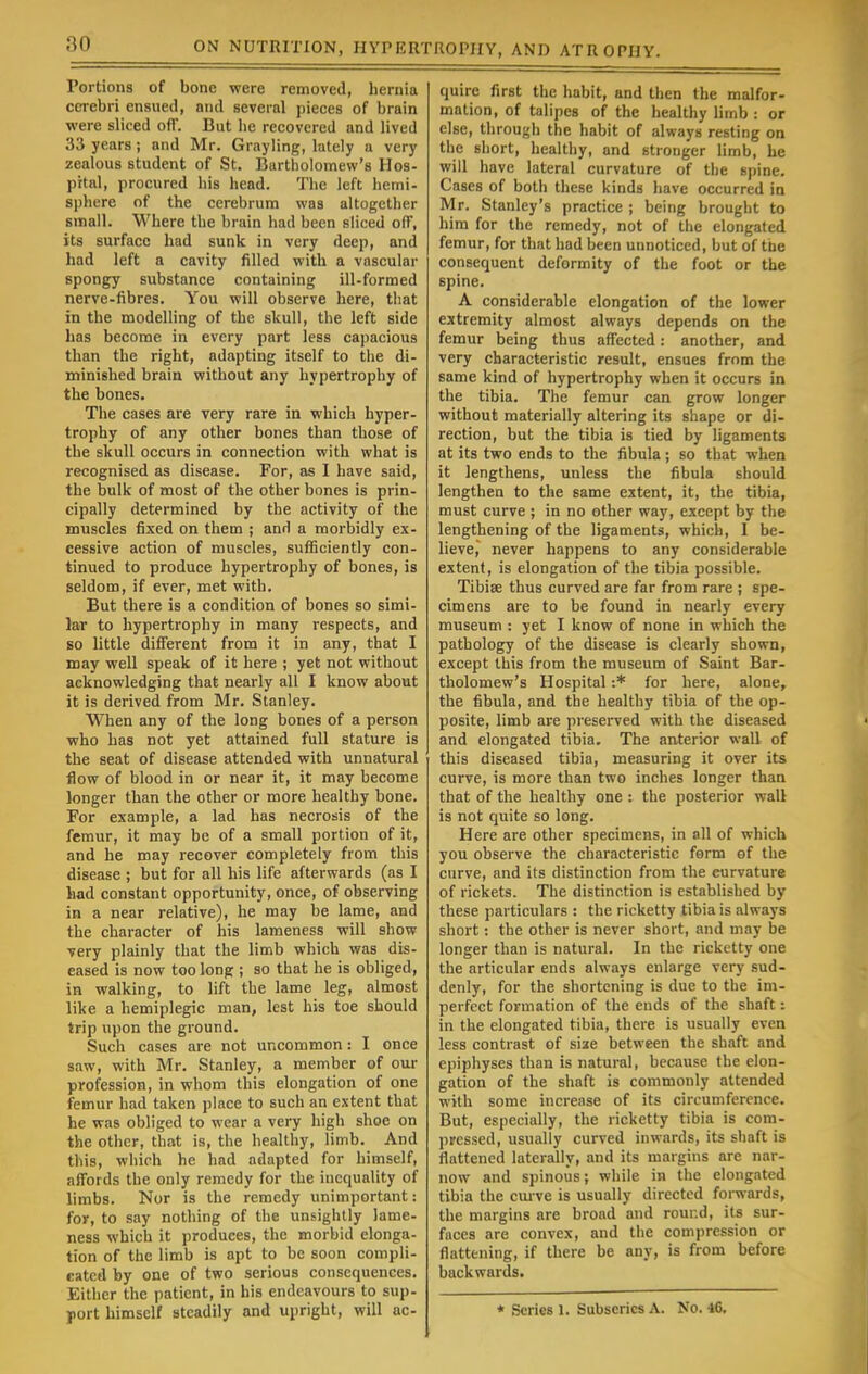 Portions of bone were removed, hernia cerebri ensued, and several pieces of brain were sliced off. But he recovered and lived 33 years; and Mr. Grayling, lately a very zealous student of St. Bartholomew's Hos- pital, procured his head. The left hemi- sphere of the cerebrum was altogether small. Where the brain had been sliced off, its surface had sunk in very deep, and had left a cavity filled with a vascular spongy substance containing ill-formed nerve-fibres. You will observe here, that in the modelling of the skull, the left side has become in every part less capacious than the right, adapting itself to the di- minished brain without any hypertrophy of the bones. The cases are very rare in which hyper- trophy of any other bones than those of the skull occurs in connection with what is recognised as disease. For, as I have said, the bulk of most of the other bones is prin- cipally determined by the activity of the muscles fixed on them ; and a morbidly ex- cessive action of muscles, sufficiently con- tinued to produce hypertrophy of bones, is seldom, if ever, met with. But there is a condition of bones so simi- lar to hypertrophy in many respects, and so little different from it in any, that I may well speak of it here ; yet not without acknowledging that nearly all I know about it is derived from Mr. Stanley. When any of the long bones of a person who has not yet attained full stature is the seat of disease attended with unnatural flow of blood in or near it, it may become longer than the other or more healthy bone. For example, a lad has necrosis of the femur, it may be of a small portion of it, and he may recover completely from this disease ; but for all his life afterwards (as I had constant opportunity, once, of observing in a near relative), he may be lame, and the character of his lameness will show ■very plainly that the limb which was dis- eased is now too long ; so that he is obliged, in walking, to lift the lame leg, almost like a hemiplegic man, lest his toe should trip upon the ground. Such cases are not uncommon : I once saw, with Mr. Stanley, a member of our profession, in whom this elongation of one femur had taken place to such an extent that he was obliged to wear a very high shoe on the other, that is, the healthy, limb. And this, which he had adapted for himself, affords the only remedy for the inequality of limbs. Nor is the remedy unimportant: for, to say nothing of the unsightly lame- ness which it produces, the morbid elonga- tion of the limb is apt to be soon compli- cated by one of two serious consequences. Either the patient, in his endeavours to sup- port himself steadily and upright, will ac- quire first the habit, and then the malfor- mation, of talipes of the healthy limb : or else, through the habit of always resting on the short, healthy, and stronger limb, he will have lateral curvature of the spine. Cases of both these kinds have occurred in Mr. Stanley's practice ; being brought to him for the remedy, not of the elongated femur, for that had been unnoticed, but of the consequent deformity of the foot or the spine. A considerable elongation of the lower extremity almost always depends on the femur being thus affected: another, and very characteristic result, ensues from the same kind of hypertrophy when it occurs in the tibia. The femur can grow longer without materially altering its shape or di- rection, but the tibia is tied by ligaments at its two ends to the fibula; so that when it lengthens, unless the fibula should lengthen to the same extent, it, the tibia, must curve ; in no other way, except by the lengthening of the ligaments, which, I be- lieve, never happens to any considerable extent, is elongation of the tibia possible. Tibise thus curved are far from rare ; spe- cimens are to be found in nearly every museum : yet I know of none in which the pathology of the disease is clearly shown, except this from the museum of Saint Bar- tholomew's Hospital :* for here, alone, the fibula, and the healthy tibia of the op- posite, limb are preserved with the diseased and elongated tibia. The anterior wall of this diseased tibia, measuring it over its curve, is more than two inches longer than that of the healthy one : the posterior wall is not quite so long. Here are other specimens, in all of which you observe the characteristic form of the curve, and its distinction from the eurvature of rickets. The distinction is established by these particulars : the ricketty tibia is always short: the other is never short, and may be longer than is natural. In the ricketty one the articular ends always enlarge very sud- denly, for the shortening is due to the im- perfect formation of the ends of the shaft: in the elongated tibia, there is usually even less contrast of size between the shaft and epiphyses than is natural, because the elon- gation of the shaft is commonly attended with some increase of its circumference. But, especially, the ricketty tibia is com- pressed, usually curved inwards, its shaft is flattened laterally, and its margins are nar- now and spinous; while in the elongated tibia the curve is usually directed forwards, the margins are broad and rour.d, its sur- faces are convex, and the compression or flattening, if there be any, is from before backwards. * Scries 1. Subscrics A. No. 16.