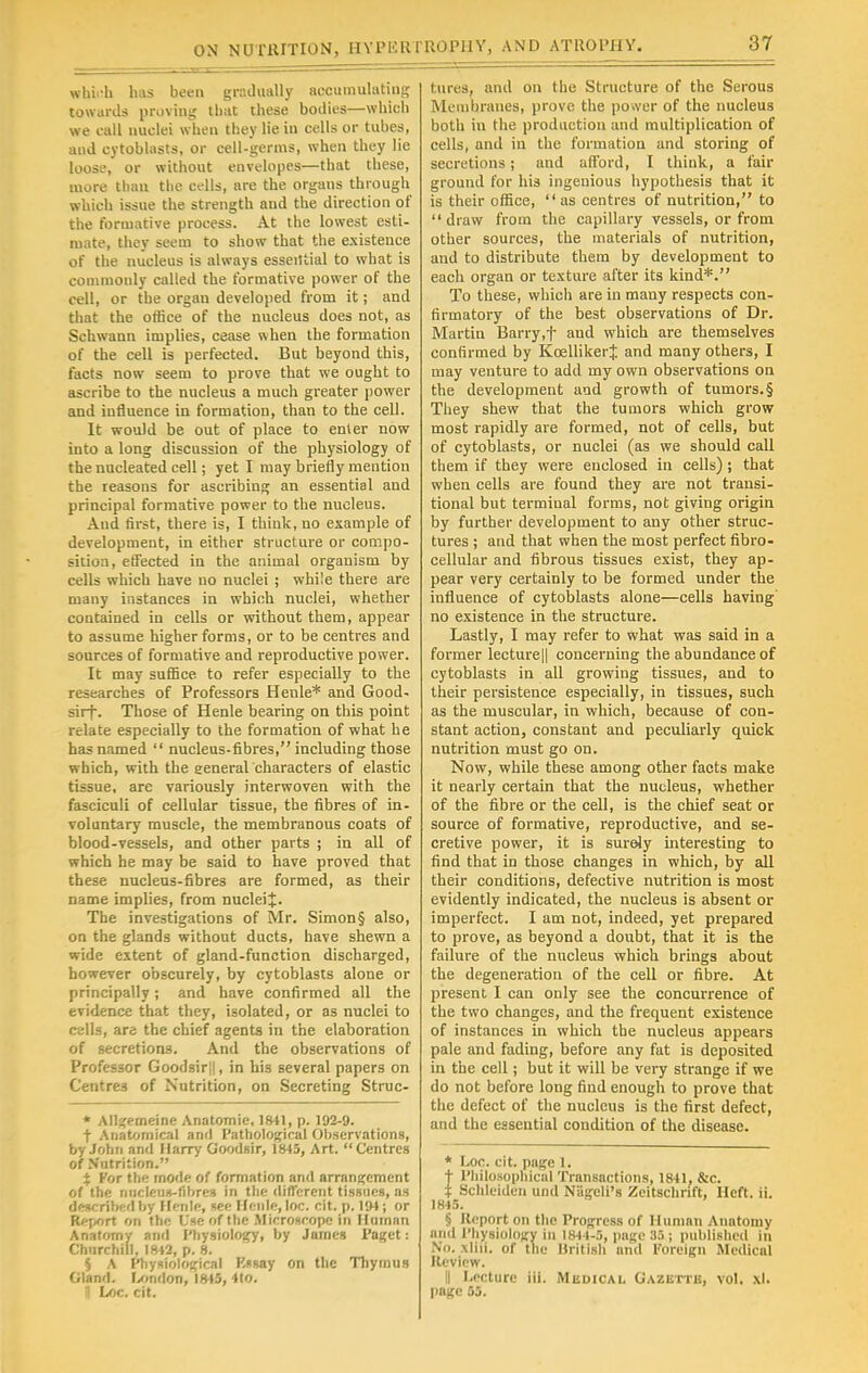 whii-h has been gradually accumulating towards proving that these bodies—which we call nuclei when they He in cells or tubes, and cytoblasts, or cell-germs, when they lie loose, or without envelopes—that these, more than the cells, are the organs through which issue the strength and the direction of the formative process. At the lowest esti- mate, they seem to show that the existence of the nucleus is always essential to what is commonly called the formative power of the cell, or the organ developed from it; and that the office of the nucleus does not, as Schwann implies, cease when the formation of the cell is perfected. But beyond this, facts now seem to prove that we ought to ascribe to the nucleus a much greater power and influence in formation, than to the cell. It would be out of place to enter now into a long discussion of the physiology of the nucleated cell; yet I may briefly mention the reasons for ascribing an essential and principal formative power to the nucleus. And first, there is, I think, no example of development, in either structure or compo- sition, effected in the animal organism by cells which have no nuclei ; while there are many instances in which nuclei, whether contained in cells or without them, appear to assume higher forms, or to be centres and sources of formative and reproductive power. It may suffice to refer especially to the researches of Professors Henle* and Good- sirf. Those of Henle bearing on this point relate especially to the formation of what he has named  nucleus-fibres, including those which, with the general characters of elastic tissue, are variously interwoven with the fasciculi of cellular tissue, the fibres of in- voluntary muscle, the membranous coats of blood-vessels, and other parts ; in all of which he may be said to have proved that these nucleus-fibres are formed, as their name implies, from nuclei^. The investigations of Mr. Simon§ also, on the glands without ducts, have shewn a wide extent of gland-function discharged, however obscurely, by cytoblasts alone or principally; and have confirmed all the evidence that they, isolated, or as nuclei to cells, are the chief agents in the elaboration of secretions. And the observations of Professor Goodsir||, in his several papers on Centres of Nutrition, on Secreting Struc- * Allgemeine Anatomic 1841, p. 102-9. t Anatomical and Pathological Observations, by John and Marry Goodsir, 1845, Art. Centres of Nutrition. % For the mode of formation and arrangement of the nucleus-fibres in the different tissues, as described by Henle, see Hcnle,loc. cit. p. 194; or Report on the Use of the Microscope in Human Anatomy anil Physiology, by Jamcg Paget: Churchill, 1842, p. 8. § A Physiological P.ssay on the Thymus Gland. London, 1815, 4to. *\ Loc. cit. tures, and on the Structure of the Serous Membranes, prove the po»ver of the nucleus both in the production and multiplication of cells, and in the formation and storing of secretions; and afford, I think, a fair ground for his ingenious hypothesis that it is their office, as centres of nutrition, to draw from the capillary vessels, or from other sources, the materials of nutrition, and to distribute them by development to each organ or texture after its kind*. To these, which are in many respects con- firmatory of the best observations of Dr. Martin Barry.f aud which are themselves confirmed by Kcellikerf and many others, I may venture to add my own observations on the development and growth of tumors. § They shew that the tumors which grow most rapidly are formed, not of cells, but of cytoblasts, or nuclei (as we should call them if they were enclosed in cells); that when cells are found they are not transi- tional but termiual forms, not giving origin by further development to any other struc- tures ; and that when the most perfect fibro- cellular and fibrous tissues exist, they ap- pear very certainly to be formed under the influence of cytoblasts alone—cells having no existence in the structure. Lastly, I may refer to what was said in a former lecture|| concerning the abundance of cytoblasts in all growing tissues, and to their persistence especially, in tissues, such as the muscular, in which, because of con- stant action, constant and peculiarly quick nutrition must go on. Now, while these among other facts make it nearly certain that the nucleus, whether of the fibre or the cell, is the chief seat or source of formative, reproductive, and se- cretive power, it is surely interesting to find that in those changes in which, by all their conditions, defective nutrition is most evidently indicated, the nucleus is absent or imperfect. I am not, indeed, yet prepared to prove, as beyond a doubt, that it is the failure of the nucleus which brings about the degeneration of the cell or fibre. At present I can only see the concurrence of the two changes, and the frequent existence of instances in which the nucleus appears pale and fading, before any fat is deposited in the cell; but it will be very strange if we do not before long find enough to prove that the defect of the nucleus is the first defect, and the essential condition of the disease. * Loc. cit. page 1. t Philosophical Transactions, 1841, &c. t Schlciden und Niigcli's Zeitschnft, Heft. ii. 1845. § Report on the Progress of Human Anatomy and Physiology in 1844-5, page 35 ; published in NO, \liii. of the Hritish and Foreign Medical Review. II Lecture iii. Medical Gazette, vol. xl. page 55.