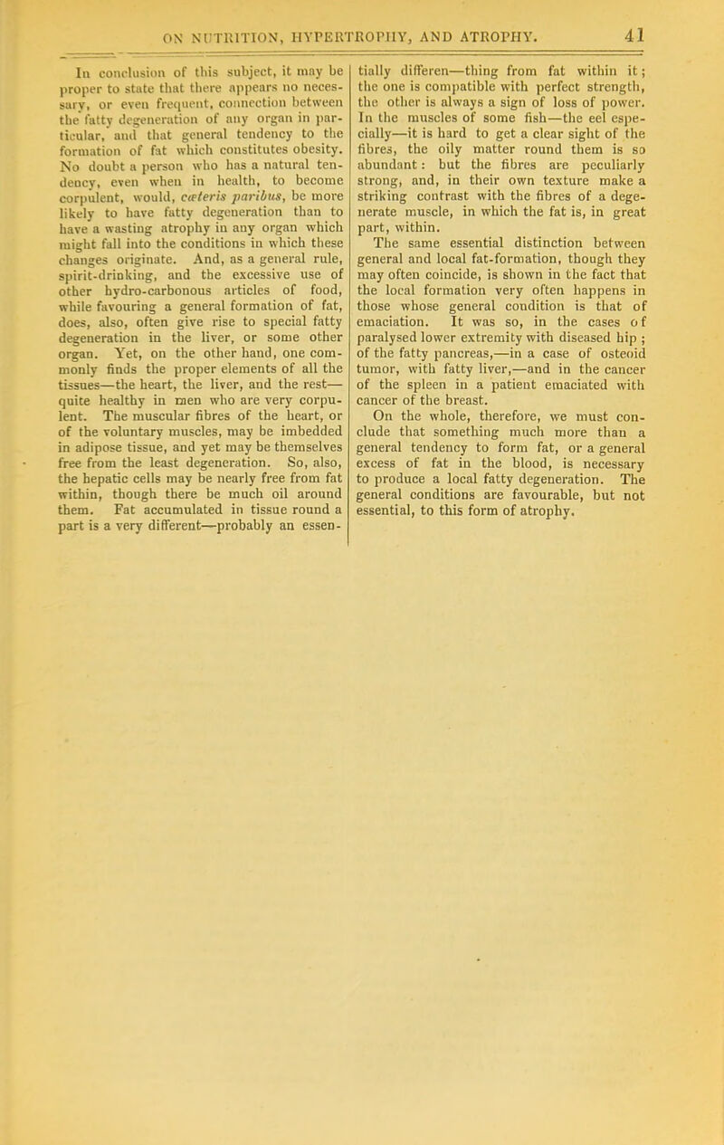 In conclusion of this subject, it mny be proper to shite that there appears no neces- sary, or even frequent, connection between the fatty degeneration of any organ in par- ticular, and that general tendency to the formation of fat which constitutes obesity. No doubt a person who has a natural ten- dency, even when in health, to become corpulent, would, cwteris paribus, be more likely to have fatty degeneration than to have a wasting atrophy in any organ which might fall into the conditions in which these changes originate. And, as a general rule, spirit-drinking, and the excessive use of other hydro-carbonous articles of food, while favouring a general formation of fat, does, also, often give rise to special fatty degeneration in the liver, or some other organ. Yet, on the other hand, one com- monly finds the proper elements of all the tissues—the heart, the liver, and the rest— quite healthy in men who are very corpu- lent. The muscular fibres of the heart, or of the voluntary muscles, may be imbedded in adipose tissue, and yet may be themselves free from the least degeneration. So, also, the hepatic cells may be nearly free from fat within, though there be much oil around them. Fat accumulated in tissue round a part is a very different—probably an essen- tially differen—thing from fat within it; the one is compatible with perfect strength, the other is always a sign of loss of power. In the muscles of some fish—the eel espe- cially—it is hard to get a clear sight of the fibres, the oily matter round them is so abundant: but the fibres are peculiarly strong, and, in their own texture make a striking contrast with the fibres of a dege- nerate muscle, in which the fat is, in great part, within. The same essential distinction between general and local fat-formation, though they may often coincide, is shown in the fact that the local formation very often happens in those whose general condition is that of emaciation. It was so, in the cases o f paralysed lower extremity with diseased hip ; of the fatty pancreas,—in a case of osteoid tumor, with fatty liver,—and in the cancer of the spleen in a patient emaciated with cancer of the breast. On the whole, therefore, we must con- clude that something much more than a general tendency to form fat, or a general excess of fat in the blood, is necessary to produce a local fatty degeneration. The general conditions are favourable, but not essential, to this form of atrophy.