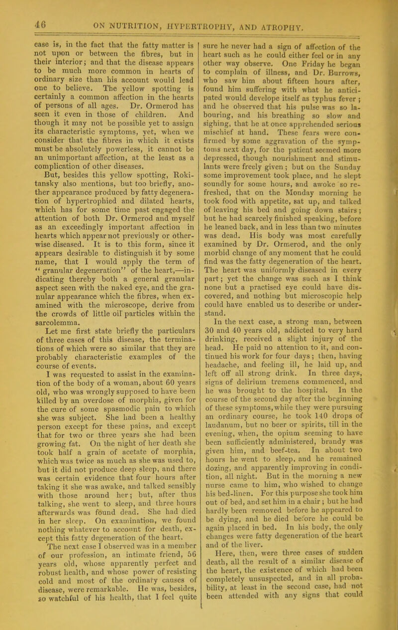 4G ease is, in the fact that the fatty matter is not upon or between the fibres, but in their interior; and that the disease appears to be much more common in hearts of ordinary size than his account would lead one to believe. The yellow spotting is certainly a common affection in the hearts of persons of all ages. Dr. Ormerod has seen it even in those of children. And though it may not be possible yet to assign its characteristic symptoms, yet, when we consider that the fibres in which it exists must be absolutely powerless, it cannot be an unimportant affection, at the least as a complication of other diseases. But, besides this yellow spotting, Roki- tansky also mentions, but too briefly, ano- ther appearance produced by fatty degenera- tion of hypertrophied and dilated hearts, which has for some time past engaged the attention of both Dr. Ormerod and myself as an exceedingly important affection in hearts which appear not previously or other- wise diseased. It is to this form, since it appears desirable to distinguish it by some name, that I would apply the term of  granular degeneration of the heart,—in- dicating thereby both a general granular aspect seen with the naked eye, and the gra- nular appearance which the fibres, when ex- amined with the microscope, derive from the crowds of little oil particles within the sarcolemma. Let me first state briefly the particulars of three cases of this disease, the termina- tions of which were so similar that they are probably characteristic examples of the course of events. I was requested to assist in the examina- tion of the body of a woman, about 60 years old, who was wrongly supposed to have been killed by an overdose of morphia, given for the cure of some spasmodic pain to which she was subject. She had been a healthy person except for these pains, and except that for two or three years she had been growing fat. On the night of her death she took half a grain of acetate of morphia, which was twice as much as she was used to, but it did not produce deep sleep, and there was certain evidence that four hours after taking it she was awake, and talked sensibly with those around her; but, after thus talking, she went to sleep, and three hours afterwards was found dead. She had died in her sleep. On examination, we found nothing whatever to account for death, ex- cept this fatty degeneration of the heart. The next case I observed was in a member of our profession, an intimate friend, 56 years old, whose apparently perfect and robust health, and whose power of resisting cold and most of the ordinary causes of disease, were remarkable. He was, besides, so watchful of his health, that I feel quite sure he never had a sign of affection of the heart such as he could either feel or in any other way observe. One Friday he began to complain of illness, and Dr. Burrows, who saw him about fifteen hours after, found him suffering with what he antici- pated would develope itself as typhus fever ; and he observed that his pulse was so la- bouring, and his breathing so slow and sighing, that he at once apprehended serious mischief at hand. These fears were con- firmed by some aggravation of the symp- toms next day, for the patient seemed more depressed, though nourishment and stimu- lants were freely given ; but on the Sunday some improvement took place, and he slept soundly for some hours, and awoke so re- freshed, that on the Monday morning he took food with appetite, sat up, and talked of leaving his bed and going down stairs ; but he had scarcely finished speaking, before he leaned back, and in less than two minutes was dead. His body was most carefully examined by Dr. Ormerod, and the only morbid change of any moment that he could find was the fatty degeneration of the heart. The heart was uniformly diseased in every part; yet the change was such as I think none but a practised eye could have dis- covered, and nothing but microscopic help could have enabled us to describe or under- stand. In the next case, a strong man, between 30 and 40 years old, addicted to very hard drinking, received a slight injury of the head. He paid no attention to it, and con- tinued his work for four days; then, having headache, and feeling ill, he laid up, and left off all strong drink. In three days, signs of delirium tremens commenced, and he was brought to the hospital. In the course of the second day after the beginning of these symptoms, while they were pursuing an ordinary course, he took 140 drops of laudanum, but no beer or spirits, till in the eveniug, when, the opium seeming to have been sufficiently administered, brandy was given him, and beef-tea. In about two hours he went to sleep, and he remained dozing, and apparently improving in condi- tion, all night. But in the morning a new nurse came to him, who wished to change bis bed-linen. For this purpose she took him out of bed, and set him in a chair; but he had hardly been removed before he appeared to be dying, and he died before he could be again placed in bed. In his body, the only changes were fatty degeneration of the heart and of the liver. Here, then, were three cases of sudden death, all the result of a similar disease of the heart, the existence of which had been completely unsuspected, and in all proba- bility, at least in the second case, had not been attended with any signs that could