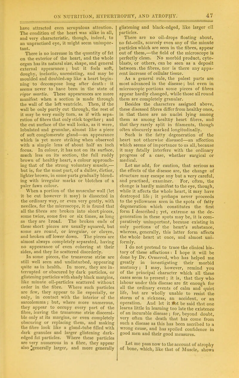 have attracted even scrupulous attention. The condition of the heart was alike in all, and very characteristic, though, indeed, to an unpractised eye, it might seem unimpor- tant. There is no increase in the quantity of fat on the exterior of the heart, and the whole organ has its natural size, shape, and general external appearance ; but it feels soft, doughy, inelastic, unresisting, and may be moulded and doubled-up like a heart begin- ning to decompose long after death : it seems never to have been in the state of rigor mortis. These appearances are more manifest when a section is made through the wall of the left ventricle. Then, if the wall be only partly cut through, the rest of it may be very easily torn, as if with sepa- ration of fibres that only stick together; and the cut surface of the wall looks, as it were, lobulated and granular, almost like a piece of soft conglomerate gland—an appearance which is yet more striking when observed with a simple lens of about half an inch focus. In colour, it has not on its surface, much less on its section, the full ruddy brown of healthy heart, a colour approach- ing that of the strong voluntary muscle,— but is, for the most part, of a duller, dirtier, lighter brown, in some parts gradually blend- ing with irregular marks or blotches of a paler fawn colour. When a portion of the muscular wall (let it be cut however it may) is dissected in the ordinary way, or even very gently, with needles, for the microscope, it is found that all the fibres are broken into short pieces, some twice, some five or six times, as long as they are troad. The broken ends of these short pieces are usually squared, but some are round, or irreguiar, or cloven, and broken off lower down. The pieces are almost always completely separated, having no appearance of even cohering at their sides, and they lie scattered disorderly. In some pieces, the transverse striae are still well seen and undisturbed, appearing quite as in health. In more, they are in- terrupted or obscured by dark particles, or glistening particles with shady black margins, like minute oil-particles scattered without order in the fibre. Where such particles are few, they appear to lie especially, or only, in contact with the interior of the sarcolemma; but, where more numerous, they appear to occupy every part of the fibre, leaving the transverse stria? discerni- ble only at its margins, or even completely obscuring or replacing tbem, and making the fibre look like a gland-tube filled with dark granules and larger glistening dark- edged fat particles. Where these particles are very numerous in a fibre, they appear also ^generally larger, and more generally glistening and black-edged, like larger oil particles. There are no oil-drops floating about, no fat-cells, scarcely even any of the minute particles which are seen in the fibres, appear out of them,—the field of the microscope is perfectly clean. No morbid product, cyto- blasts, or others, can be seen as a deposit between-the fibres, nor is there any appa- rent increase of cellular tissue. As a general rule, the palest parts are most advanced in the disease; but even in microscopic portions some pieces of fibres appear hardly changed, while those all round them are completely granular. Besides the characters assigned above, these diseased fibres differ from healthy ones, in that there are no nuclei lying among them as among healthy heart fibres, and that they rarely split in filaments, though often obscurely marked longitudinally. Such is the fatty degeneration of the heart not otherwise diseased—an affection which seems of importance to us all, because it may fatally interfere with the ordinary progress of a case, whether surgical or medical. Let me add, for caution, that serious as the effects of the disease are, the change of structure may escape any but a very careful, and practised, examiner. For, often, the change is hardly manifest to the eye, though, while it affects the whole heart, it may have destroyed life ; it perhaps never proceeds to the yellowness seen in the spots of fatty degeneration which constitutes the first form I described ; yet, extreme as the de- generation in these spots may be, it is com- paratively unimportant, because existing in only portions of the heart's substance, whereas, generally, this latter form affects the whole heart at once, and almost uni- formly. I do not pretend to trace the clinical his- tory of these affections : I hope it will be done by Dr. Ormerod, who has helped me greatly in investigating their morbid anatomy; I may, however, remind you of the principal character which all these cases seem to present; it is, that they who labour under this disease are fit enough for all the ordinary events of calm and quiet life, but are wholly unable to resist the storm of a sickness, an accident, or an operation. And let it *>t be said that one learns little in learning too late the existence of an incurable disease ; for, beyond doubt, very often the death that has come from such a disease as this has been ascribed to a wrong cause, and has spoiled confidence in good men and their good measures. Let mc pass now to the account of atrophy of bone, which, like that of Muscle, shows