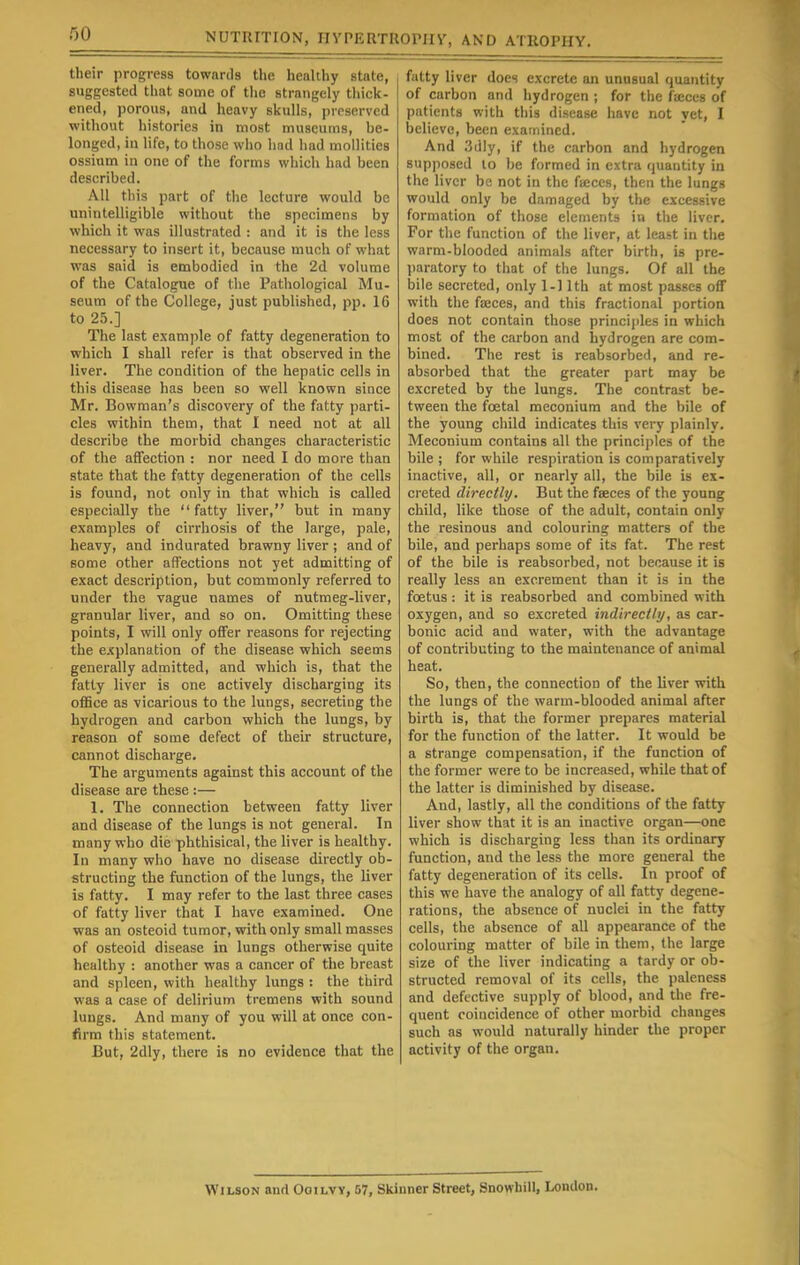 their progress towards the healthy state, suggested that some of the strangely thick- ened, porous, and heavy skulls, preserved without histories in most museums, be- longed, in life, to those who had had mollitics ossium in one of the forms which had been described. All this part of the lecture would be unintelligible without the specimens by which it was illustrated : and it is the less necessary to insert it, because much of what was said is embodied in the 2d volume of the Catalogue of the Pathological Mu- seum of the College, just published, pp. 16 to 25.] The last example of fatty degeneration to which I shall refer is that observed in the liver. The condition of the hepatic cells in this disease has been so well known since Mr. Bowman's discovery of the fatty parti- cles within them, that I need not at all describe the morbid changes characteristic of the affection : nor need I do more than state that the fatty degeneration of the cells is found, not only in that which is called especially the fatty liver, but in many examples of cirrhosis of the large, pale, heavy, and indurated brawny liver ; and of some other affections not yet admitting of exact description, but commonly referred to under the vague names of nutmeg-liver, granular liver, and so on. Omitting these points, I will only offer reasons for rejecting the explanation of the disease which seems generally admitted, and which is, that the fatty liver is one actively discharging its office as vicarious to the lungs, secreting the hydrogen and carbon which the lungs, by reason of some defect of their structure, cannot discharge. The arguments against this account of the disease are these :— 1. The connection between fatty liver and disease of the lungs is not general. In many who die phthisical, the liver is healthy. In many who have no disease directly ob- structing the function of the lungs, the liver is fatty. I may refer to the last three cases of fatty liver that I have examined. One was an osteoid tumor, with only small masses of osteoid disease in lungs otherwise quite healthy : another was a cancer of the breast and spleen, with healthy lungs : the third was a case of delirium tremens with sound lungs. And many of you will at once con- firm this statement. But, 2dly, there is no evidence that the fatty liver does excrete an unusual quantity of carbon and hydrogen ; for the fajces of patients with this disease have not yet, I believe, been examined. And .'idly, if the carbon and hydrogen supposed to be formed in extra quantity in the liver be not in the fieces, then the lungs would only be damaged by the excessive formation of those elements in the liver. For the function of the liver, at least in the warm-blooded animals after birth, is pre- paratory to that of the lungs. Of all the bile secreted, only 1-11th at most passes off with the faeces, and this fractional portion does not contain those principles in which most of the carbon and hydrogen are com- bined. The rest is reabsorbed, and re- absorbed that the greater part may be excreted by the lungs. The contrast be- tween the foetal meconium and the bile of the young child indicates this very plainly. Meconium contains all the principles of the bile ; for while respiration is comparatively inactive, all, or nearly all, the bile is ex- creted directly. But the fseces of the young child, like those of the adult, contain only the resinous and colouring matters of the bile, and perhaps some of its fat. The rest of the bile is reabsorbed, not because it is really less an excrement than it is in the foetus : it is reabsorbed and combined with oxygen, and so excreted indirectly, as car- bonic acid and water, with the advantage of contributing to the maintenance of animal heat. So, then, the connection of the tiver with the lungs of the warm-blooded animal after birth is, that the former prepares material for the function of the latter. It would be a strange compensation, if the function of the former were to be increased, while that of the latter is diminished by disease. And, lastly, all the conditions of the fatty liver show that it is an inactive organ—one which is discharging less than its ordinary function, and the less the more general the fatty degeneration of its cells. In proof of this we have the analogy of all fatty degene- rations, the absence of nuclei in the fatty cells, the absence of all appearance of the colouring matter of bile in them, the large size of the liver indicating a tardy or ob- structed removal of its cells, the paleness and defective supply of blood, and the fre- quent coincidence of other morbid changes such as would naturally hinder the proper activity of the organ. Wilson and Ooilvv, 57, Skinner Street, Snowhill, London.