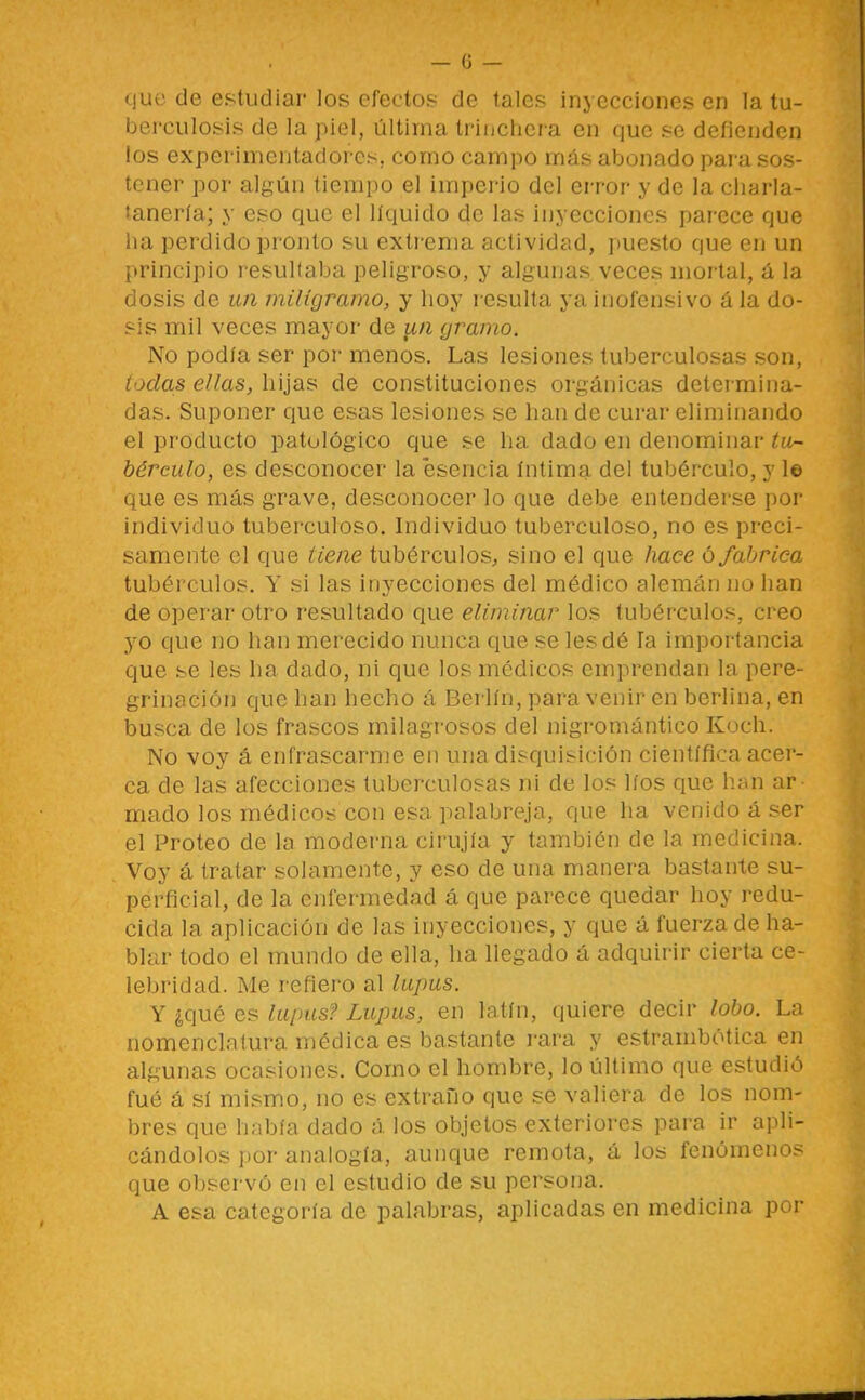 quü de estudiar los efectos de tales inyecciones en la tu- berculosis de la piel, última triuchcra en que se defienden los experimentadores, como campo más abonado para sos- tener por algún tiempo el imperio del error y de la charla- tanería; y eso que el líquido de las inyecciones parece que lia perdido pronto su extrema actividad, puesto que en un principio resultaba peligroso, y algunas veces mortal, á la dosis de un miligramo, y hoy resulta ya inofensivo á la do- sis mil veces mayor de lui gramo. No podía ser por menos. Las lesiones tuberculosas son, lóelas ellas, hijas de constituciones orgánicas determina- das. Suponer que esas lesiones se han de curar eliminando el producto patológico que se ha dado en denominar tu- bérculo, es desconocer la esencia íntima del tubérculo, y 1© que es más grave, desconocer lo que debe entenderse por individuo tuberculoso. Individuo tuberculoso, no es preci- samente el que tiene tubérculos, sino el que liace ó fabrica tubérculos. Y si las inyecciones del médico alemán no han de operar otro resultado que eliminar los tubérculos, creo 3^0 que no han merecido nunca que se les dé la importancia que se les ha dado, ni que los médicos emprendan la pere- grinación que han hecho á Berlín, para venir en berlina, en busca de los frascos milagrosos del nigromántico Koch. No voy á enfrascarme en una disquisición científica acer- ca de las afecciones tuberculosas ni de los líos que han ar mado los médicos con esa palabreja, que ha venido á ser el Proteo de la moderna cirujía y también de la medicina. Voy á tratar solamente, y eso de una manera bastante su- perficial, de la enfermedad á que parece quedar hoy redu- cida la aplicación de las inyecciones, y que á fuerza de ha- blar todo el mundo de ella, ha llegado á adquirir cierta ce- lebridad. Me refiero al lupus. Y ¿qué es luims? Lupus, en latín, quiere decir lobo. La nomenclatura médica es bastante rara y estrambótica en algunas ocasiones. Como el hombre, lo último que estudió fué á sí mismo, no es extrafio que se valiera de los nom- bres que había dado á los objetos exteriores para ir apli- cándolos por analogía, aunque remota, á los fenómenos que observó en el estudio de su persona. A esa categoría de palabras, aplicadas en medicina por