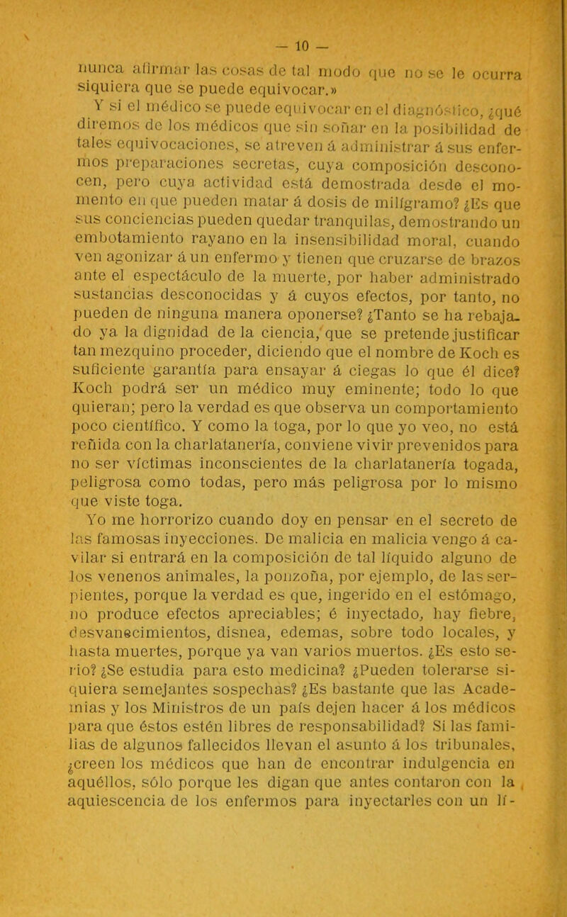 nunca alirrriíir las cosas de tal modo que nu se le ocurra siquiera que se puede equivocar.» Y si el médico se puede equivocar en el diagnóstico, ¿qué diremos de los médicos que sin sofiar en la posibilidad de tales equivocaciones, se atreven á administrar ásus enfer- mos preparaciones secretas, cuya composición descono- cen, pero cuya actividad está demostrada desde el mo- mento en que pueden matar á dosis de miligramo? ¿Es que sus conciencias pueden quedar tranquilas, demostrando un embotamiento rayano en la insensibilidad moral, cuando ven agonizar aun enfermo y tienen que cruzarse de brazos ante el espectáculo de la muerte, por haber administrado sustancias desconocidas y á cuyos efectos, por tanto, no pueden de ninguna manera oponerse? ¿Tanto se ha rebaja- do ya la dignidad déla ciencia,'que se pretende justificar tan mezquino proceder, diciendo que el nombre de Koch es suficiente garantía para ensayar á ciegas lo que él dice? Koch podrá ser un médico muy eminente; todo lo que quieran; pero la verdad es que observa un comportamiento poco científico. Y como la toga, por lo que yo veo, no está reñida con la charlatanería, conviene vivir prevenidos para no ser víctimas inconscientes de la charlatanería togada, peligrosa como todas, pero más peligrosa por lo mismo que viste toga. Yo me horrorizo cuando doy en pensar en el secreto de las famosas inyecciones. De malicia en malicia vengo á ca- vilar si entrará en la composición de tal líquido alguno de los venenos animales, la ponzoña, por ejemplo, de las ser- pientes, porque la verdad es que, ingerido en el estómago, no produce efectos apreciables; é inyectado, hay fiebre, desvanecimientos, disnea, edemas, sobre todo locales, y liasta muertes, porque ya van varios muertos. ¿Es esto se- rio? ¿Se estudia para esto medicina? ¿Pueden tolerarse si- quiera semejantes sospechas? ¿Es bastante que las Acade- mias y los Ministros de un país dejen hacer á los médicos para que éstos estén libres de responsabilidad? Si las fami- lias de algunos fallecidos llevan el asunto á los tribunales, ¿creen los médicos que han de encontrar indulgencia en aquéllos, sólo porque les digan que antes contaron con la , aquiescencia de los enfermos pai'a inyectarles con un lí-