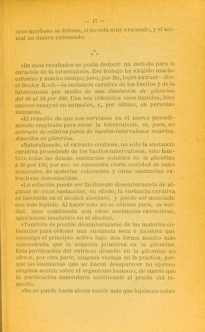 ceso morboso se detiene, si no está muy avanzado, y el ani- mal no muere extenuado. * * * »De esos resultados se podía deducir un método para la curación de la tuberculosis. Ese trabajo ha exigido mucho esfuerzo y mucho tiempo; pero, por fin, logré extraer - dice el Doctor Koch—la sustancia curativa de los bacilos y de la tuberculosis por medio de una disolución de yliceri/ia del 40 al 50 por 100. Una vez obtenidos esos líquidos, hice nuevos ensayos en animales, y, por último, en personas humanas. ))E1 remedio de que nos servimos en el nuevo procedi- miento empleado para curar la tuberculosis, es, pues, ua extracto de cultivos puros de bacilos-tuberculosos muertos, disueltos en glicerina. «Naturalmente, el extracto contiene, no sólo la sustancia curativa procedente de los bacilos tuberculosos, sino tam- bién todas las demás sustancias solubles en la glicerina á 50 por 100; por eso se encuentra cierta cantidad de sales minerales, de materias colorantes y otras sustancias ex- tractivas desconocidas. «La solución puede ser fácilmente desembarazada de al- gunas de estas sustancias; en efecto, la sustancia curativa es insoluble en el alcohol absoluto, y puede ser mezclada con este líquido. Al hacer esto no se obtiene pura, es ver- dad, sino combinada con otras sustancias extractivas, igualmente insolubles en el alcohol. «También es posible desembarazarse de las materias co- lorantes para obtener una sustancia seca é incolora que contenga el principio activo bajo una forma mucho más concentrada que la solución primitiva en la glicerina. Esta purificación del extracto disuelto en la glicerina no ofrece, por otra parte, ninguna ventaja en la práctica, por- que las sustancias que se hacen desaparecer no ejercen ninguna acción sobre el organismo humano; de suerte que la purificación aumentaría inútilmente el precio del re- medio. »No se puede hasta ahora emitir más que hipótes,is aobic