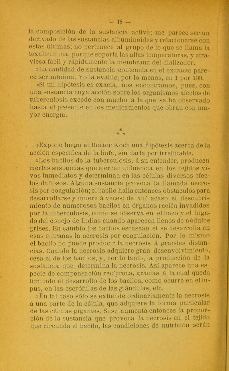 — is- la composición de la sustancia activa; me parece ser un derivado de las sustancias albuminoides y relacionarse con estas últimas; no pertenece al grupo de lo que se llama la toxalbumina, porque soporta las altas temperaturas, y atra- viesa fácil y rápidamente la membrana del dializador. ))La cantidad de sustancia contenida en el extracto pare- ce ser mínima. Yo la evalúo, por lo menos, en 1 por 100. »Si mi hipótesis es exacta, nos encontramos, pues, con una sustancia cuya acción sobre los organismos afectos de tuberculosis excede con mucho á la que se ha observado hasta el presente en los medicamentos que obran con ma- yor energía. * * * «Expone luego el Doctor Koch una líipótesis acerca de la acción específica de la linfa, sin darla por irrefutable. «Los bacilos de la tuberculosis, á su entender, producen ciertas sustancias que ejercen influencia en los tejidos vi- vos inmediatos y determinan en las células diversos efec- tos dañosos. Alguna sustancia provoca la llamada necro- sis por coagulación; el bacilo halla entonces obstáculos para desarrollarse y muere á veces; de ahí acaso el descubri- miento de numerosos bacilos en órganos recién invadidos por la tuberculosis, como se observa en el bazo y el híga- do del conejo de Indias cuando aparecen llenos de nódulos grises. En cambio los bacilos escasean si se desarrolla en esas entrañas la necrosis por coagulación. Por lo mismo el bacilo no puede producir la necrosis á grandes distan- cias. Cuando la necrosis adquiere gran desenvolvimiento, cesa el de los bacilos, y, por lo tanto, la producción de la sustancia que determina la necrosis. Así aparece una es pecie de compensación recíproca, gracias á la cual queda limitado el desarrollo de los bacilos, como ocurre en el lu- pus, en las escrófulas de las glándulas, etc. «En tal caso sólo se extiende ordinariamente la necrosis á una parte de la célula, que adquiere la forma particular de las células gigantes. Si se aumenta entonces la propor- ción de la sustancia que provoca la necrosis en el tejido que circunda el bacilo, las condiciones de nutrición serán