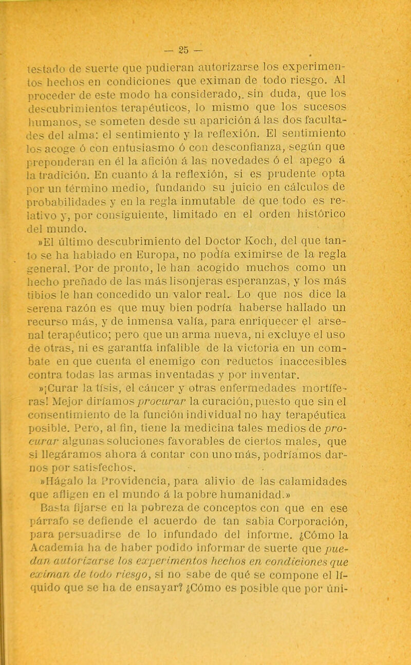 le.-uulo de suerte que pudieran autorizarse los experimen- tos hechos en condiciones que eximan de todo riesgo. Al jiroceder de este modo ha considerado,, sin duda, que los descubrimientos terapéuticos, lo mismo que los sucesos iuimanos, se someten desde su aparición á las dos faculta- des del alma: el sentimiento y la reflexión. El sentimiento los acoge ó con entusiasmo ó con desconfianza, según que preponderan en él la afición á las novedades ó el apego á la tradición. En cuanto á la reflexión, si es prudente opta por un término medio, fundando su juicio en cálculos de probabilidades y en la regla inmutable de que todo es re- líitivo y, por consiguiente, limitado en el orden histórico del mundo. »E1 último descubrimiento del Doctor Koch, del que tan- to se ha hablado en Europa, no podía eximirse de la regla general. Por de pronto, le han acogido muchos como un hecho preñado de las más lisonjeras esperanzas, y los más tibios le han concedido un valor real.. Lo que nos dice la serena razón es que muy bien podría haberse hallado un recurso más, y de inmensa valía, para enriquecer el arse- nal terapéutico; pero que un arma nueva, ni excluye el uso de otras, ni es garantía infalible de la victoria en un com- bate en que cuenta el enemigo con reductos inaccesibles contra todas las armas inventadas y por inventar. «¡Curar la tisis, el cáncer y otras enfermedades mortífe- ras! Mejor diríamos procurar la curación, puesto que shi el consentimiento de la función individual no hay terapéuüca posible. Pero, al fin, tiene la medicina tales medios áQpro- curar algunas soluciones favorables de ciertos males, que si llegáramos ahora á contar con uno más, podríamos dar- nos por satisfechos. «Hágalo la Providencia, para alivio de las calamidades que afiigen en el mundo á la pobre humanidad.» Ba.sta fijarse en la pobreza de conceptos con que en ese r:árrafo se defiende el acuerdo de tan sabia Corporación, para persuadirse de lo infundado del informe. ¿Cómo la Academia ha de haber podido informar de suerte que pue- dan, autorizarse los experimentos hechos en condiciones que eximan de todo riesgo, si no sabe de qué se compone el lí- quido que se ha de ensayar? ¿Cómo es posible que por úni-