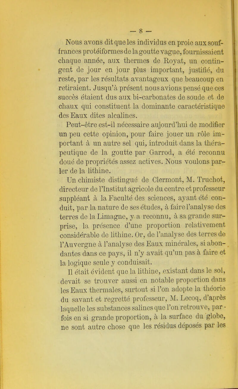 Nous avons dit que les individus en proie aux souf- frances protéiformesde la goutte vague, fournissaient chaque année, aux thermes de Royat, un contin- gent de jour en jour plus important, justifié, du reste, par les résultats avantageux que beaucoup en retiraient. Jusqu'à présent nous avions pensé que ces succès étaient dus aux bi-carbonates de soude et de chaux qui constituent la dominante caractéristique des Eaux dites alcalines. Peut-être est-il nécessaire aujourd'hui de modifier un peu cette opinion, pour faire jouer un rôle im- portant à un autre sel qui, introduit dans la théra- peutique de la goutte par Garrod, a été reconnu doué de propriétés assez actives. Nous voulons par- ler de la lithine. Un chimiste distingué de Clermont, M. Truchot, directeur de l'Institut agricole du centre et professeur suppléant à la Faculté des sciences, ayant été con- duit, par la nature de ses études, à faire l'analyse des terres de la Limagne, y a reconnu, à sa grande sur- prise, la présence d'une proportion relativement considérable de lithine. Or, de l'analyse des terres de l'Auvergne à l'analyse des Eaux minérales, si abon- dantes dans ce pays, il n'y avait qu'un pas à faire et la logique seule y conduisait. Il était évident que la lithine, existant dans le sol, devait se trouver aussi en notable proportion dans les Eaux thermales, surtout si l'on adopte la théorie du savant et regretté professeur, M. Lecoq, d'après laquelle les substances salines que l'on retrouve, par - fois en si grande proportion, à la surface du globe, ne sont autre chose que les résidus déposés par les