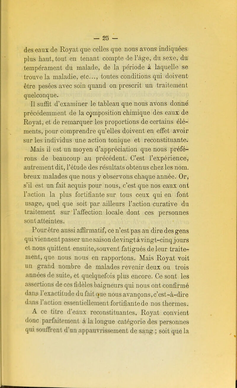 des eaux de Royat que celles que nous avons indiquées plus haut, tout en tenant compte de l'âge, du sexe, du tempérament du malade, de la période à laquelle se trouve la maladie, etc., toutes conditions qui doivent être pesées avec soin quand on prescrit un traitement quelconque. Il suffit d'examiner le tableau que nous avons donné précédemment de la composition chimique des eaux de Royat, et de remarquer les proportions de certains élé- ments, pour comprendre qu'elles doivent en effet avoir sur les individus une action tonique et reconstituante. Mais il est un moyen d'appréciation que nous préfé- rons de beaucoup au précédent. C'est l'expérience, autrement dit, l'étude des résultats obtenus chez les nom. breux malades que nous y observons chaque année. Or, s'il est un fait acquis pour nous, c'est que nos eaux ont l'action la plus fortifiante sur tous ceux qui en font usage, quel que soit par ailleurs l'action curative du traitement sur l'affection locale dont ces personnes sont atteintes. Pour être aussi affirmatif, ce n'est pas au dire des gens qui viennent passer une saison de vingt à vingt-cinq jours et nous quittent ensuite, souvent fatigués de leur traite- ment, que nous nous en rapportons. Mais Royat voit un grand nombre de malades revenir deux ou trois années de suite, et quelquefois plus encore. Ce sont les assertions de ces fidèles baigneurs qui nous ont confirmé dans l'exactitude du fait que nous avançons, c'est-à-dire dans l'action essentiellement fortifiante de nos thermes. A ce titre d'eaux reconstituantes, Royat convient donc parfaitement à la longue catégorie des personnes qui souffrent d'un appauvrissement de sang ; soit que la