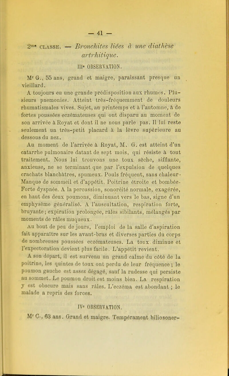 2me classe. — Bronchites liées à une diathèse artrhitique. III» OBSERVATION. Mr G., 55 ans, grand et maigre, paraissant presque un vieillard. A toujours eu une grande prédisposition aux rhumes. Plu- sieurs pnemonies. Atteint très-fréquemment de douleurs rhumatismales vives. Sujet, au printemps et à l'automne, à de fortes poussées eczémateuses qui ont disparu au moment de son arrivée àRoyat et dont il ne nous parle pas. Il lui reste seulement un très-petit placard à la lèvre supérieure au dessous du nez. Au moment de l'arrivée à Royat, M. G. est atteint d'un catarrhe pulmonaire datant de sept mois, qui résiste à tout traitement. Nous lui trouvons une toux sèche, sifflante, anxieuse, ne se terminant que par l'expulsion de quelques crachats blanchâtres, spumeux. Pouls fréquent, sans chaleur- Manque de sommeil et d'appétit. Poitrine étroite et bombée- Forte dyspnée. A la percussion, sonoréité normale, exagérée, en haut des deux poumons, diminuant vers le bas, signe d'un emphysème généralisé. A l'auscultation, respiration forte, bruyante; expiration prolongée, râles sibilants, mélangés par moments de râles muqueux. au bout de peu de jours, l'emploi de la salle d'aspiration fait apparaître sur les avant-bras et diverses parties du corps de nombreuses poussées eczémateuses. La toux. diminue et l'expectoration devient plus facile. L'appétit revient. A son départ, il est survenu un grand calme du côté de la poitrine, les quintes de toux ont perdu de leur fréquence ; le poumon gauche est assez dégagé, sauf la rudesse qui persiste au sommet. Le poumon droit est moins bien. La respiration y est obscure mais sans râles. L'eczéma est abondant ; le rnalarle a repris des forces. IV OBSERVATION. Mr G-, 63 ans. Grand et maigre. Tempérament biliosoner-