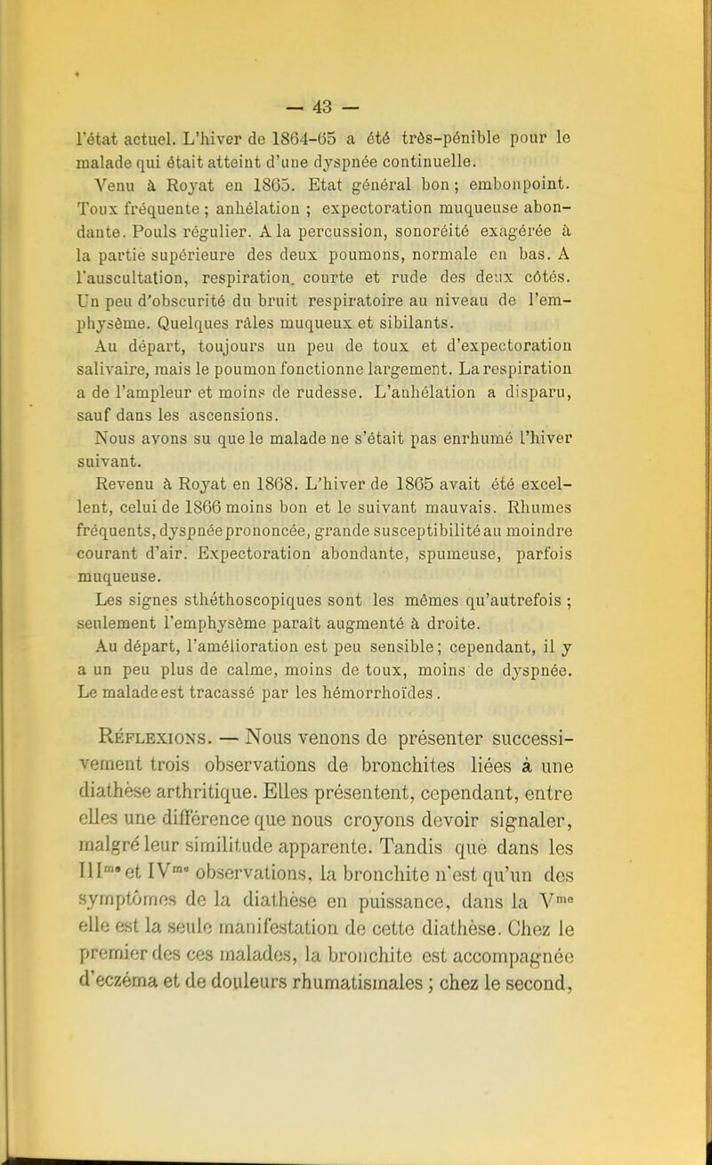 l'état actuel. L'hiver de 1864-65 a été très-pénible pour le malade qui était atteint d'une dyspnée continuelle. Venu à Royat en 1865. Etat général bon ; embonpoint. Toux fréquente ; anhélation ; expectoration muqueuse abon- dante. Pouls régulier. A la percussion, sonoréité exagérée à la partie supérieure des deux poumons, normale en bas. A l'auscultation, respiration, courte et rude des deux côtés. Un peu d'obscurité du bruit respiratoire au niveau de l'em- physème. Quelques râles muqueux et sibilants. Au départ, toujours un peu de toux et d'expectoration salivaire, mais le poumon fonctionne largement. La respiration a de l'ampleur et moins de rudesse. L'anhélation a disparu, sauf dans les ascensions. Nous avons su que le malade ne s'était pas enrhumé l'hiver suivant. Revenu à Royat en 1868. L'hiver de 1865 avait été excel- lent, celui de 1866 moins bon et le suivant mauvais. Rhumes fréquents, dyspnéeprononcée, grande susceptibilité au moindre courant d'air. Expectoration abondante, spumeuse, parfois muqueuse. Les signes sthéthoscopiques sont les mêmes qu'autrefois ; seulement l'emphysème paraît augmenté à droite. Au départ, l'amélioration est peu sensible ; cependant, il y a un peu plus de calme, moins de toux, moins de dyspnée. Le malade est tracassé par les hémorrhoïdes . Réflexions. — Nous venons de présenter successi- vement trois observations de bronchites liées à une diathèse arthritique. Elles présentent, cependant, entre elles une différence que nous croyons devoir signaler, malgré leur similitude apparente. Tandis que dans les Illrn«et IV18 observations, la bronchite n'est qu'un des symptômes de la diathèse en puissance, dans la Vme elle est la seule manifestation de cette diathèse. Chez le premier des ces malades, la bronchite est accompagnée d'eczéma et de douleurs rhumatismales ; chez le second,