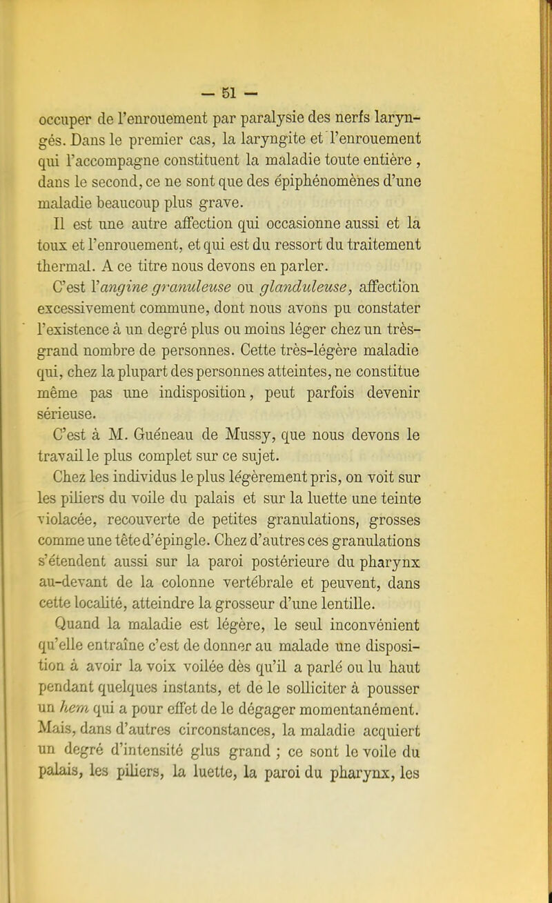 occuper de l'enrouement par paralysie des nerfs laryn- gés. Dans le premier cas, la laryngite et l'enrouement qui l'accompagne constituent la maladie toute entière , dans le second, ce ne sont que des épiphénomènes d'une maladie beaucoup plus grave. Il est une autre affection qui occasionne aussi et la toux et l'enrouement, et qui est du ressort du traitement thermal. A ce titre nous devons en parler. C'est Y angine granuleuse ou glanduleuse, affection excessivement commune, dont nous avons pu constater l'existence à un degré plus ou moins léger chez un très- grand nombre de personnes. Cette très-légère maladie qui, chez la plupart des personnes atteintes, ne constitue même pas une indisposition, peut parfois devenir sérieuse. C'est à M. Guéneau de Mussy, que nous devons le travaille plus complet sur ce sujet. Chez les individus le plus légèrement pris, on voit sur les piliers du voile du palais et sur la luette une teinte violacée, recouverte de petites granulations, grosses comme une tête d'épingle. Chez d'autres ces granulations s'étendent aussi sur la paroi postérieure du pharynx au-devant de la colonne vertébrale et peuvent, dans cette localité, atteindre la grosseur d'une lentille. Quand la maladie est légère, le seul inconvénient qu'elle entraîne c'est de donner au malade une disposi- tion à avoir la voix voilée dès qu'il a parlé ou lu haut pendant quelques instants, et de le solliciter à pousser un hem qui a pour effet de le dégager momentanément. Mais, dans d'autres circonstances, la maladie acquiert un degré d'intensité glus grand ; ce sont le voile du palais, les piliers, la luette, la paroi du pharynx, les