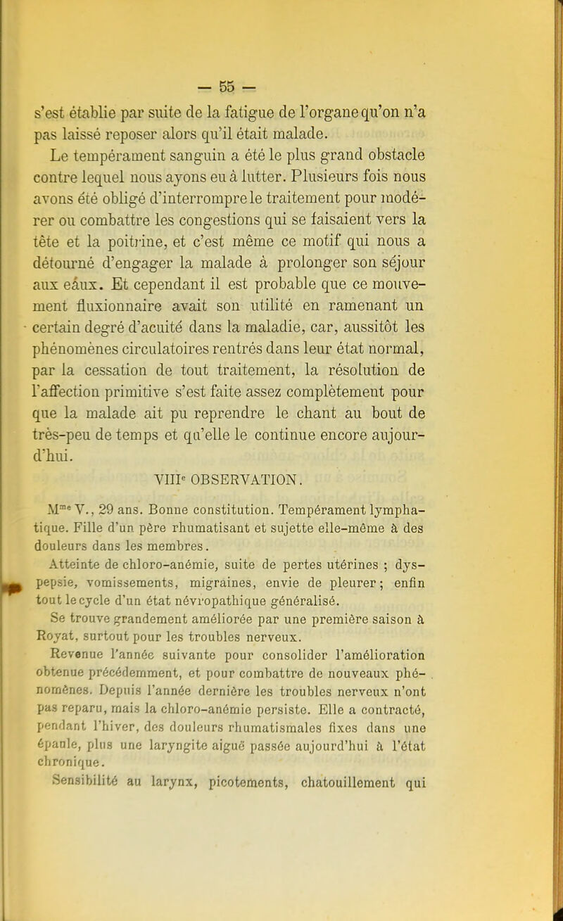 s'est établie par suite de la fatigue de l'organe qu'on n'a pas laissé reposer alors qu'il était malade. Le tempérament sanguin a été le plus grand obstacle contre lequel nous ayons eu à lutter. Plusieurs fois nous avons été obligé d'interrompre le traitement pour modé- rer ou combattre les congestions qui se faisaient vers la tête et la poitrine, et c'est même ce motif qui nous a détourné d'engager la malade à prolonger son séjour aux eâux. Et cependant il est probable que ce mouve- ment fluxionnaire avait son utilité en ramenant un certain degré d'acuité dans la maladie, car, aussitôt les phénomènes circulatoires rentrés dans leur état normal, par la cessation de tout traitement, la résolution de l'affection primitive s'est faite assez complètement pour que la malade ait pu reprendre le chant au bout de très-peu de temps et qu'elle le continue encore aujour- d'hui. VIIIe OBSERVATION. M115 V., 29 ans. Bonne constitution. Tempérament lympha- tique. Fille d'un père rhumatisant et sujette elle-même à des douleurs dans les membres. Atteinte de chloro-anémie, suite de pertes utérines ; dys- pepsie, vomissements, migraines, envie de pleurer; enfin tout le cycle d'un état névropathique généralisé. Se trouve grandement améliorée par une première saison à Royat, surtout pour les troubles nerveux. Revenue l'année suivante pour consolider l'amélioration obtenue précédemment, et pour combattre de nouveaux phé- nomènes. Depuis l'année dernière les troubles nerveux n'ont pas reparu, mais la chloro-anémie persiste. Elle a contracté, pendant l'hiver, des douleurs rhumatismales fixes dans une épanle, plus une laryngite aiguë passée aujourd'hui à l'état chronique. Sensibilité au larynx, picotements, chatouillement qui