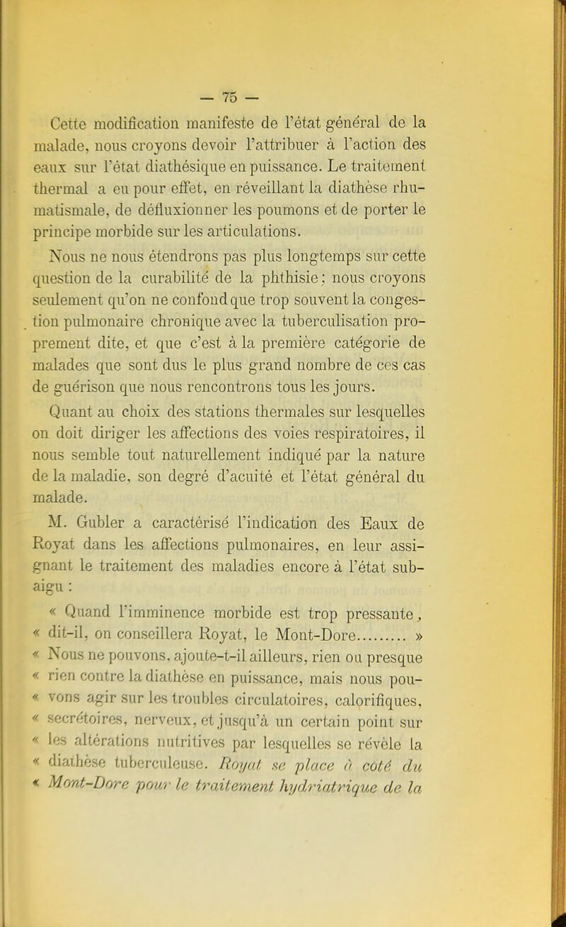 Cette modification manifeste de l'état général de la malade, nous croyons devoir l'attribuer à l'action des eaux sur l'état diathésique en puissance. Le traitement Thermal a eu pour effet, en réveillant la diathèse rhu- maiismale, de défluxionner les poumons et de porter le principe morbide sur les articulations. Nous ne nous étendrons pas plus longtemps sur cette question de la curabilité de la phthisie ; nous croyons seulement qu'on ne confond que trop souvent la conges- tion pulmonaire chronique avec la tuberculisation pro- prement dite, et que c'est à la première catégorie de malades que sont dus le plus grand nombre de ces cas de guérison que nous rencontrons tous les jours. Quant au choix des stations thermales sur lesquelles on doit diriger les affections des voies respiratoires, il nous semble tout naturellement indiqué par la nature de la maladie, son degré d'acuité et l'état général du malade. M. Gubler a caractérisé l'indication des Eaux de Royat dans les affections pulmonaires, en leur assi- gnant le traitement des maladies encore à l'état sub- aigu : « Quand l'imminence morbide est trop pressante, « dit-il, on conseillera Royat, le Mont-Dore » « Nous ne pouvons, ajoute-t-il ailleurs, rien ou presque « rien contre la diathèse en puissance, mais nous pou- « vous agir sur les troubles circulatoires, calorifiques, « secrétaires, nervonx, et jusqu'à un certain point sur « les altérations nutritives par lesquelles se révèle la « diathèse tuberculeuse. Royal se place à coté du « Mont-Dore pour le traitement hydriatrique de la