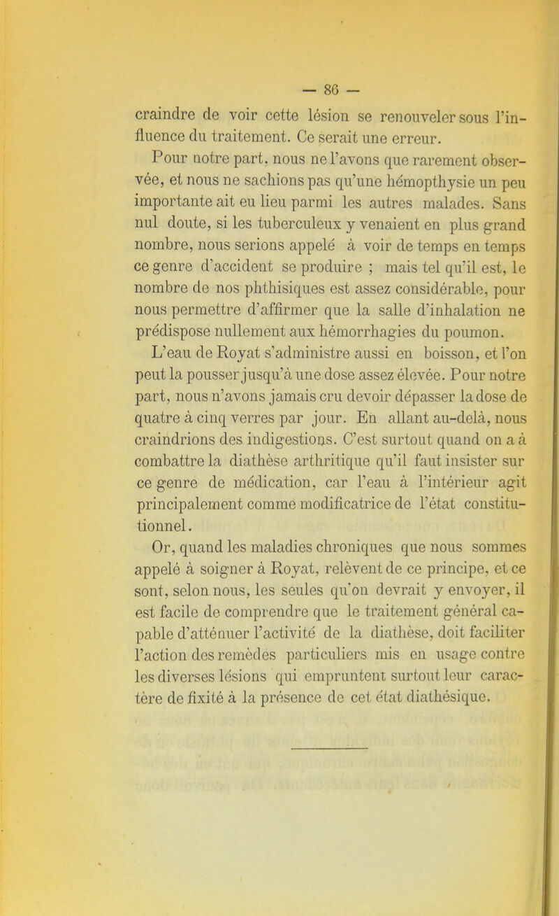 craindre de voir cette lésion se renouveler sous l'in- fluence du traitement. Ce serait une erreur. Pour notre part, nous ne l'avons que rarement obser- vée, et nous ne sachions pas qu'une hémopthysie un peu importante ait eu lieu parmi les autres malades. Sans nul doute, si les tuberculeux y venaient en plus grand nombre, nous serions appelé à voir de temps en temps ce genre d'accident se produire ; mais tel qu'il est, le nombre de nos phthisiques est assez considérable, pour nous permettre d'affirmer que la salle d'inhalation ne prédispose nullement aux hémorrhagies du poumon. L'eau de Royat s'administre aussi en boisson, et l'on peut la pousser jusqu'à une dose assez élevée. Pour notre part, nous n'avons jamais cru devoir dépasser la dose de quatre à cinq verres par jour. En allant au-delà, nous craindrions des indigestions. C'est surtout quand on a à combattre la diathèse arthritique qu'il faut insister sur ce genre de médication, car l'eau à l'intérieur agit principalement comme modificatrice de l'état constitu- tionnel . Or, quand les maladies chroniques que nous sommes appelé à soigner à Royat, relèvent de ce principe, et ce sont, selon nous, les seules qu'on devrait y envoyer, il est facile de comprendre que le traitement général ca- pable d'atténuer l'activité de la diathèse, doit faciliter l'action des remèdes particuliers mis en usage contre les diverses lésions qui empruntent surtout leur carac- tère de fixité à la présence de cet état diathésique.