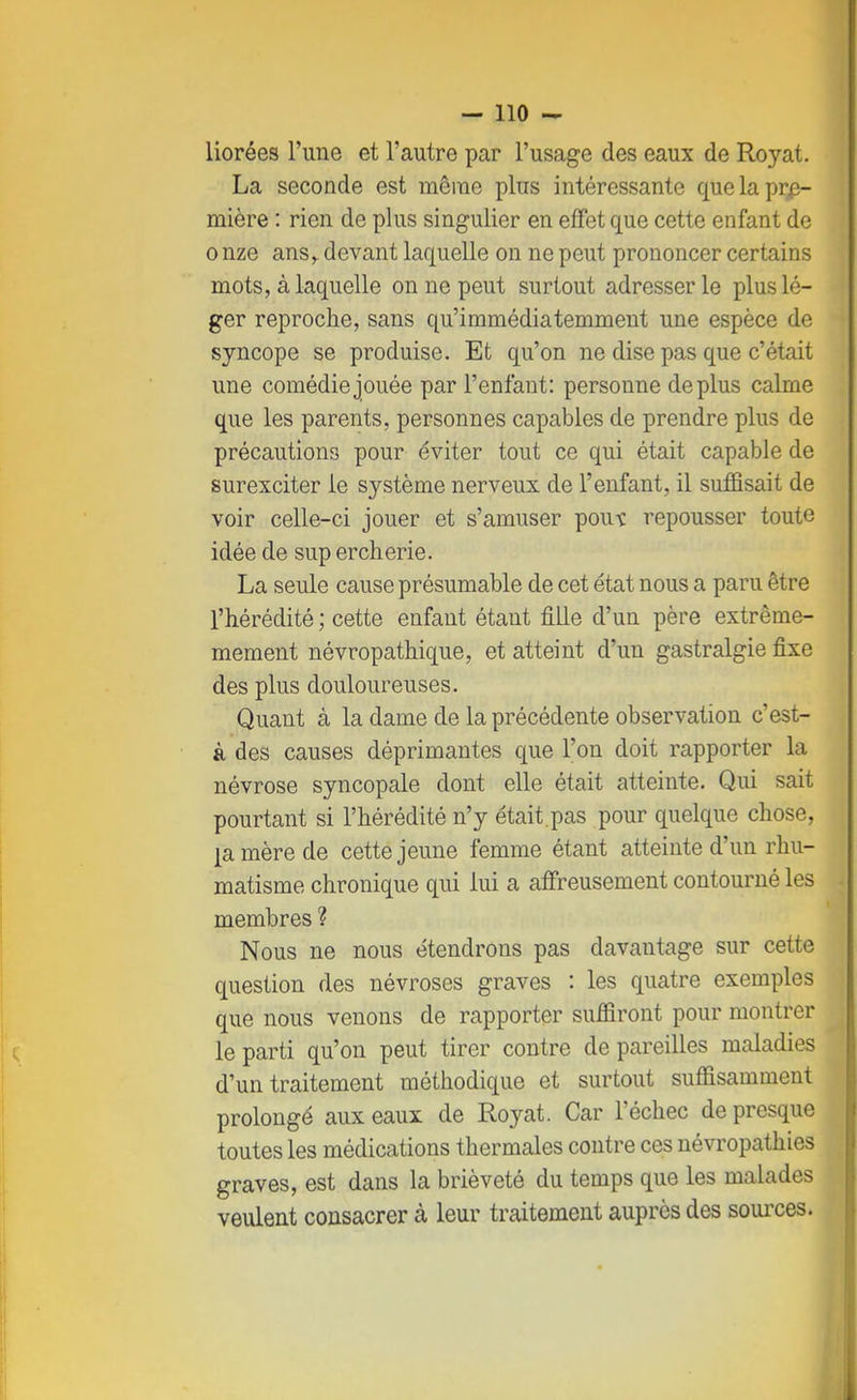 liorées l'une et l'autre par l'usage des eaux de Royat. La seconde est même plus intéressante que la pre- mière : rien de plus singulier en effet que cette enfant de o nze ansr devant laquelle on ne peut prononcer certains mots, à laquelle on ne peut surtout adresser le plus lé- ger reproche, sans qu'immédiatemment une espèce de syncope se produise. Et qu'on ne dise pas que c'était une comédie jouée par l'enfant: personne déplus calme que les parents, personnes capables de prendre plus de précautions pour éviter tout ce qui était capable de surexciter le système nerveux de l'enfant, il suffisait de voir celle-ci jouer et s'amuser pout repousser toute idée de sup ercherie. La seule cause présumable de cet état nous a paru être l'hérédité ; cette enfant étant fille d'un père extrême- mement névropathique, et atteint d'un gastralgie fixe des plus douloureuses. Quant à la dame de la précédente observation c'est- è des causes déprimantes que l'on doit rapporter la névrose syncopale dont elle était atteinte. Qui sait pourtant si l'hérédité n'y était.pas pour quelque chose, [a. mère de cette jeune femme étant atteinte d'un rhu- matisme chronique qui lui a affreusement contourné les membres ? Nous ne nous étendrons pas davantage sur cette question des névroses graves : les quatre exemples que nous venons de rapporter suffiront pour montrer le parti qu'on peut tirer contre de pareilles maladies d'un traitement méthodique et surtout suffisamment prolongé aux eaux de Royat. Car l'échec de presque toutes les médications thermales contre ces névropathies graves, est dans la brièveté du temps que les malades veulent consacrer à leur traitement auprès des sources.