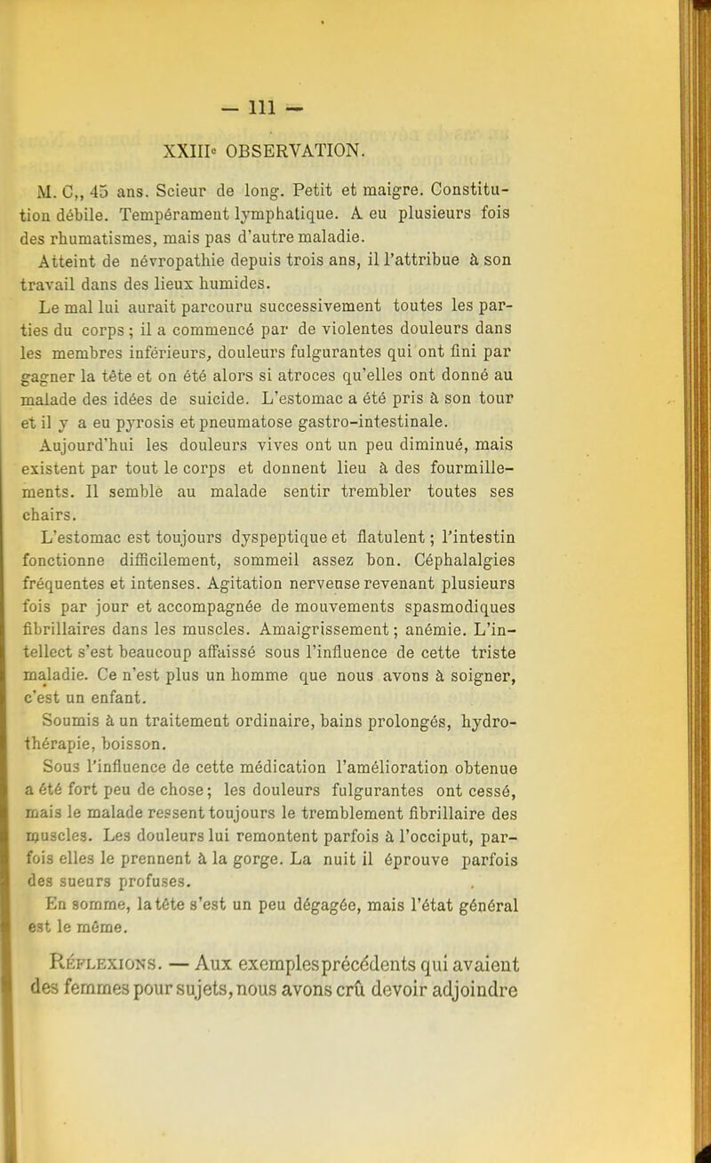 XXIII» OBSERVATION. M. C, 43 ans. Scieur de long. Petit et maigre. Constitu- tion débile. Tempérament lymphatique, A eu plusieurs fois des rhumatismes, mais pas d'autre maladie. Atteint de névropathie depuis trois ans, il l'attribue à son travail dans des lieux humides. Le mal lui aurait parcouru successivement toutes les par- ties du corps ; il a commencé par de violentes douleurs dans les membres inférieurs, douleurs fulgurantes qui ont fini par gagner la tête et on été alors si atroces qu'elles ont donné au malade des idées de suicide. L'estomac a été pris à son tour et il y a eu pyrosis etpneumatose gastro-intestinale. Aujourd'hui les douleurs vives ont un peu diminué, mais existent par tout le corps et donnent lieu à des fourmille- ments. Il semblé au malade sentir trembler toutes ses chairs. L'estomac est toujours dyspeptique et flatulent ; l'intestin fonctionne difficilement, sommeil assez bon. Céphalalgies fréquentes et intenses. Agitation nerveuse revenant plusieurs fois par jour et accompagnée de mouvements spasmodiques fibrillaires dans les muscles. Amaigrissement ; anémie. L'in- tellect s'est beaucoup affaissé sous l'influence de cette triste maladie. Ce n'est plus un homme que nous avons à soigner, c'est un enfant. Soumis à un traitement ordinaire, bains prolongés, hydro- thérapie, boisson. Sous l'influence de cette médication l'amélioration obtenue a été fort peu de chose ; les douleurs fulgurantes ont cessé, mais le malade ressent toujours le tremblement fibrillaire des ipuscles. Les douleurs lui remontent parfois à l'occiput, par- fois elles le prennent à la gorge. La nuit il éprouve parfois des sueurs profuses. En somme, la tête s'est un peu dégagée, mais l'état général est le même. Réflexions. — Aux exemples précédents qui avaient des femmes pour sujets, nous avons crû devoir adjoindre