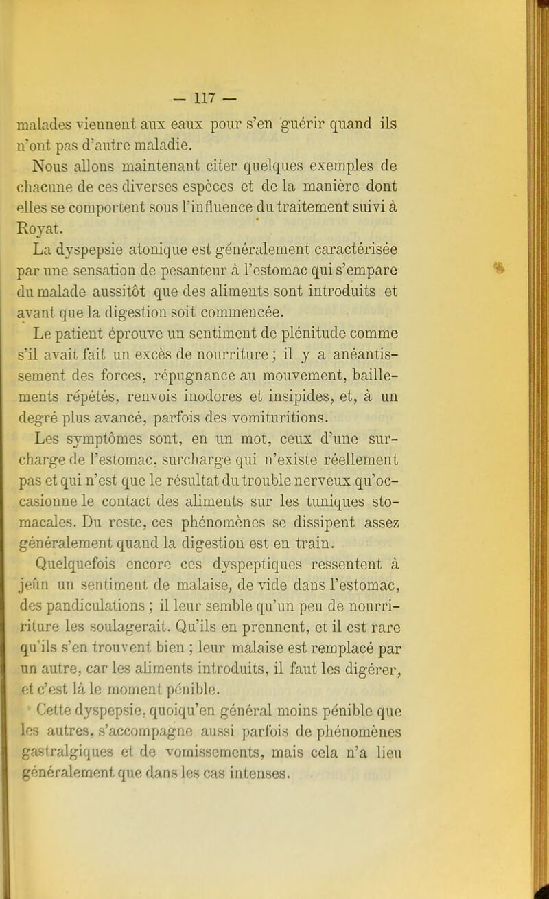 malades viennent aux eaux pour s'en guérir quand ils n'ont pas d'autre maladie. Nous allons maintenant citer quelques exemples de chacune de ces diverses espèces et de la manière dont elles se comportent sous l'influence du traitement suivi à Royat. La dyspepsie atonique est généralement caractérisée par une sensation de pesanteur à l'estomac qui s'empare du malade aussitôt que des aliments sont introduits et avant que la digestion soit commencée. Le patient éprouve un sentiment de plénitude comme s'il avait fait un excès de nourriture ; il y a anéantis- sement des forces, répugnance au mouvement, bâille- ments répétés, renvois inodores et insipides, et, à un degré plus avancé, parfois des vomituritions. Les symptômes sont, en un mot, ceux d'une sur- charge de l'estomac, surcharge qui n'existe réellement pas et qui n'est que le résultat du trouble nerveux qu'oc- casionne le contact des aliments sur les tuniques sto- macales. Du reste, ces phénomènes se dissipent assez généralement quand la digestion est en train. Quelquefois encore ces dyspeptiques ressentent à jeîin un sentiment de malaise, de vide dans l'estomac, des pandiculations ; il leur semble qu'un peu de nourri- riture les soulagerait. Qu'ils en prennent, et il est rare qu'ils s'en trouvent bien ; leur malaise est remplacé par un autre, car les aliments introduits, il faut les digérer, et c'est là le moment pénible. • Cette dyspepsie, quoiqu'on général moins pénible que les autres, s'accompagne aussi parfois de phénomènes gastralgiques et de vomissements, mais cela n'a lieu généralement que dans les cas intenses.