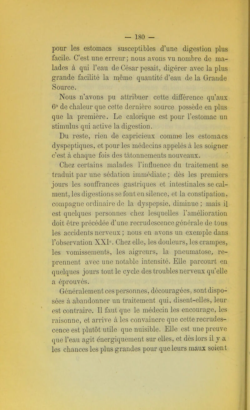 — 180 - pour les estomacs susceptibles d'une digestion plus facile. C'est une erreur; nous avons vu nombre de ma- lades à qui l'eau de César pesait, digérer avec la plus grande facilité la même quantité d'eau de la Grande Source. Nous n'avons pu attribuer cette différence qu'aux 6° de chaleur que cette dernière source possède en plus que la première. Le calorique est pour l'estomac un stimulus qui active la digestion. Du reste, rien de capricieux comme les estomacs dyspeptiques, et pour les médecins appelés à les soigner c'est à chaque fois des tâtonnements nouveaux. Chez certains malades l'influence du traitement se traduit par une sédation immédiate ; dès les premiers jours les souffrances gastriques et intestinales se cal- ment, les digestions se font en silence, et la constipation, compagne ordinaire de la d}rspepsie, diminue ; mais il est quelques personnes chez lesquelles l'amélioration doit être précédée d'une recrudescence générale de tous les accidents nerveux ; nous en avons un exemple dans l'observation XXIe. Chez elle, les douleurs, les crampes, les vomissements, les aigreurs, la pneumatose, re- prennent avec une notable intensité. Elle parcourt en quelques jours tout le cycle des troubles nerveux quelle a éprouvés. Généralement ces personnes, découragées, sont dispo- sées cà abandonner un traitement qui, disent-elles, leur est contraire. Il faut que le médecin les encourage, les raisonne, et arrive à les convaincre que cette recrudes- cence est plutôt utile que nuisible. Elle est une preuve que l'eau agit énergiquement sur elles, et dès lors il y a les chances les plus grandes pour que leurs maux soient