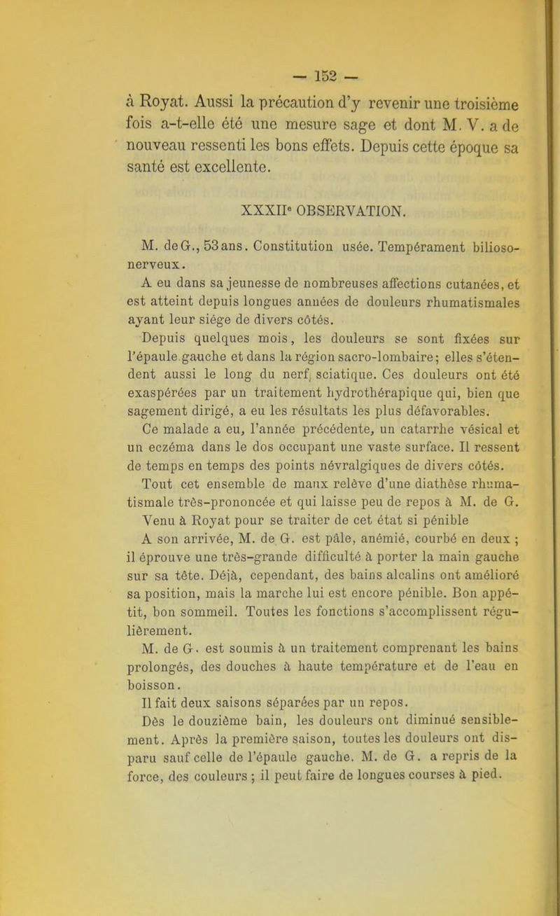 à Royat. Aussi la précaution d'y revenir une troisième fois a-t-elle été une mesure sage et dont M. V. a de nouveau ressenti les bons effets. Depuis cette époque sa santé est excellente. XXXIIe OBSERVATION. M. deG.,53ans. Constitution usée. Tempérament bilioso- nerveux. A eu dans sa jeunesse de nombreuses affections cutanées, et est atteint depuis longues années de douleurs rhumatismales ayant leur siège de divers côtés. Depuis quelques mois, les douleurs se sont fixées sur l'épaule.gauche et dans la région sacro-lombaire; elles s'éten- dent aussi le long du nerf, sciatique. Ces douleurs ont été exaspérées par un traitement hydrothérapique qui, bien que sagement dirigé, a eu les résultats les plus défavorables. Ce malade a eu, l'année précédente, un catarrhe vésical et un eczéma dans le dos occupant une vaste surface. Il ressent de temps en temps des points névralgiques de divers côtés. Tout cet ensemble de maux relève d'une diathèse rhuma- tismale très-prononcée et qui laisse peu de repos à M. de G. Venu à Royat pour se traiter de cet état si pénible A son arrivée, M. de G. est pâle, anémié, courbé en deux ; il éprouve une très-grande difficulté à porter la main gauche sur sa tête. Déjà, cependant, des bains alcalins ont amélioré sa position, mais la marche lui est encore pénible. Bon appé- tit, bon sommeil. Toutes les fonctions s'accomplissent régu- lièrement. M. de G. est soumis à un traitement comprenant les bains prolongés, des douches a haute température et de l'eau en boisson. Il fait deux saisons séparées par un repos. Dès le douzième bain, les douleurs ont diminué sensible- ment. Après la première saison, toutes les douleurs ont dis- paru sauf celle de l'épaule gauche. M. de G. a repris de la force, des couleurs ; il peut faire de longues courses à pied.