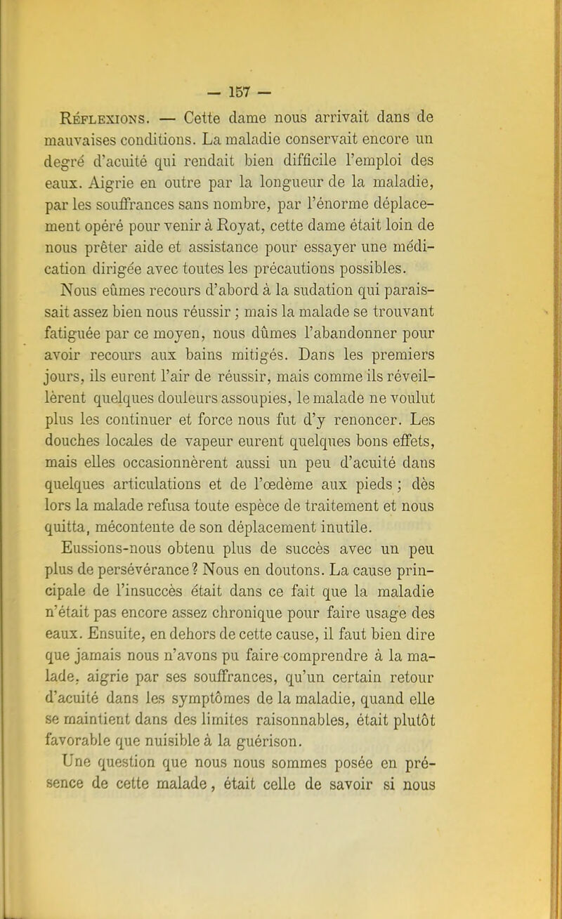 Réflexions. — Cette dame nous arrivait dans de mauvaises conditions. La maladie conservait encore un degré d'acuité qui rendait bien difficile l'emploi des eaux. Aigrie en outre par la longueur de la maladie, par les souffrances sans nombre, par l'énorme déplace- ment opéré pour venir à Royat, cette dame était loin de nous prêter aide et assistance pour essayer une médi- cation dirigée avec toutes les précautions possibles. Nous eûmes recours d'abord à la sudation qui parais- sait assez bien nous réussir ; mais la malade se trouvant fatiguée par ce moyen, nous dûmes l'abandonner pour avoir recours aux bains mitigés. Dans les premiers jours, ils eurent l'air de réussir, mais comme ils réveil- lèrent quelques douleurs assoupies, le malade ne voulut plus les continuer et force nous fut d'y renoncer. Les douches locales de vapeur eurent quelques bons effets, mais elles occasionnèrent aussi un peu d'acuité dans quelques articulations et de l'œdème aux pieds ; dès lors la malade refusa toute espèce de traitement et nous quitta, mécontente de son déplacement inutile. Eussions-nous obtenu plus de succès avec un peu plus de persévérance? Nous en doutons. La cause prin- cipale de l'insuccès était dans ce fait que la maladie n'était pas encore assez chronique pour faire usage des eaux. Ensuite, en dehors de cette cause, il faut bien dire que jamais nous n'avons pu faire comprendre à la ma- lade, aigrie par ses souffrances, qu'un certain retour d'acuité dans les symptômes de la maladie, quand elle se maintient dans des limites raisonnables, était plutôt favorable que nuisible à la guérison. Une question que nous nous sommes posée en pré- sence de cette malade, était celle de savoir si nous