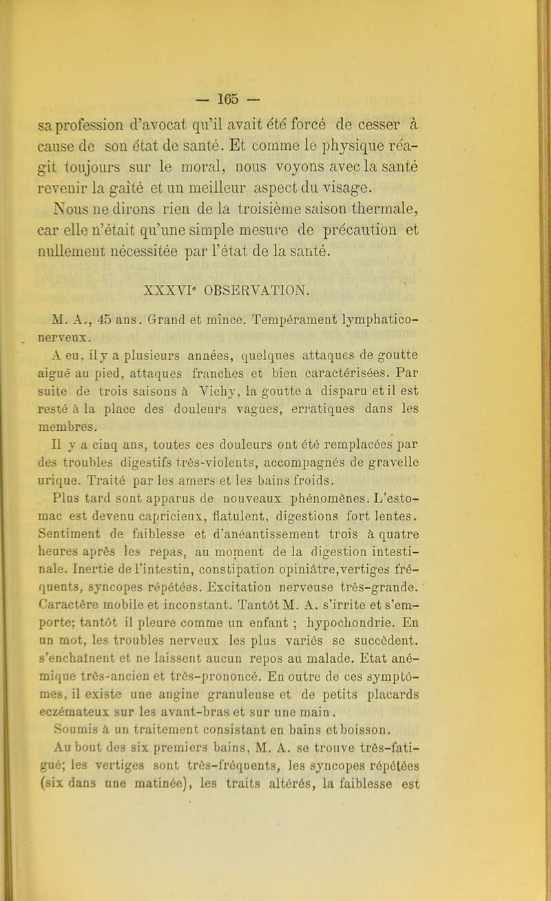 sa profession d'avocat qu'il avait été forcé de cesser à cause de son état de santé. Et comme le physique réa- git toujours sur le moral, nous voyons avec la santé revenir la gaîté et un meilleur aspect du visage. Nous ne dirons rien de la troisième saison thermale, car elle n'était qu'une simple mesure de précaution et nullement nécessitée par l'état de la santé. XXXVIe OBSERVATION. M. A., 45 ans. Grand et mince. Tempérament lymphatico- nerveux. A eu. il y a plusieurs années, quelques attaques de goutte aiguë au pied, attaques franches et bien caractérisées. Par suite de trois saisons à Vichy, la goutte a disparu et il est resté à la place des douleurs vagues, erratiques dans les membres. Il y a cinq ans, toutes ces douleurs ont été remplacées par des troubles digestifs très-violents, accompagnés de gravelle urique. Traité par les amers et les bains froids. Plus tard sont apparus de nouveaux phénomènes. L'esto- mac est devenu capricieux, flatulent, digestions fort lentes. Sentiment de faiblesse et d'anéantissement trois à quatre heures après les repas, au moment de la digestion intesti- nale. Inertie de l'intestin, constipation opiniâtre,vertiges fré- quents, syncopes répétées. Excitation nerveuse très-grande. Caractère mobile et inconstant. Tantôt M. A. s'irrite et s'em- porte; tantôt il pleure comme un enfant ; hypochondrie. En un mot, les troubles nerveux les plus variés se succèdent, s'enchaînent et ne laissent aucun repos au malade. Etat ané- mique très-ancien et très-prononcé. En outre de ces symptô- mes, il existe une angine granuleuse et de petits placards eczémateux sur les avant-bras et sur une main. Soumis à un traitement consistant en bains et boisson. Au bout des six premiers bains, M. A. se trouve trôs-fati- gaé; le3 vertiges sont très-fréquents, les syncopes répétées (six dans une matinée), les traits altérés, la faiblesse est