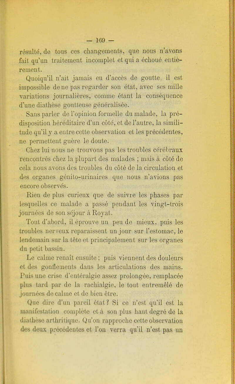 résulté, de tous ces changements, que nous n'avons fait qu'un traitement incomplet et qui a échoué entiè- rement. Quoiqu'il n'ait jamais eu d'accès de goutte., il est impossible de ne pas regarder son état, avec ses mille variations journalières, comme étant la conséquence d'une diathèse goutteuse généralisée. Sans parler de l'opinion formelle du malade, la pré- disposition héréditaire d'un côté, et de l'autre, la simili- tude qu'il y a entre cette observation et les précédentes, ne permettent guère le doute. Chez lui nous ne trouvons pas les troubles cérébraux rencontrés chez la plupart des malades ; mais à côté de cela nous avons des troubles du côté de la circulation et des organes génito-urinaires que nous n'avions pas encore observés. Rien de plus curieux que de suivi e les phases par lesquelles ce malade a passé pendant les vingt-trois journées de son séjour à Royat. Tout d'abord, il éprouve un peu de mieux, puis les troubles nerveux reparaissent un jour sur l'estomac, le lendemain sur la tête et principalement sur les organes du petit bassin. Le calme renaît ensuite ; puis viennent des douleurs et des gonflements dans les articulations des mains. Puis une crise d'entéralgie assez prolongée, remplacée plus tard par de la rachialgie, le tout entremêlé de journées de calme et de bien être. Que dire d'un pareil état? Si ce n'est qu'il est la manifestation complète et à son plus haut degré de la diathèse arthritique. Qu'on rapproche cette observation des deux précédentes et l'on verra qu'il n'est pas un