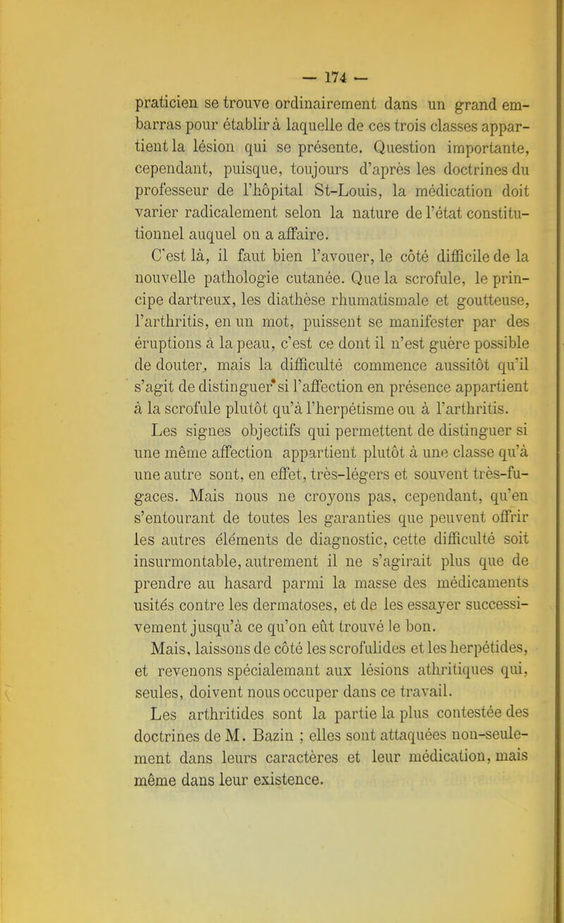 praticien se trouve ordinairement dans un grand em- barras pour établira laquelle de ces trois classes appar- tient la lésion qui se présente. Question importante, cependant, puisque, toujours d'après les doctrines du professeur de l'hôpital St-Louis, la médication doit varier radicalement selon la nature de l'état constitu- tionnel auquel on a affaire. C'est là, il faut bien l'avouer, le côté difficile de la nouvelle pathologie cutanée. Que la scrofule, le prin- cipe dartreux, les diathèse rhumatismale et goutteuse, l'arthritis, en un mot, puissent se manifester par des éruptions a la peau, c'est ce dont il n'est guère possible de douter, mais la difficulté commence aussitôt qu'il s'agit de distinguer*si l'affection en présence appartient à la scrofule plutôt qu'à l'herpétisme ou à l'arthritis. Les signes objectifs qui permettent de distinguer si une même affection appartient plutôt à une classe qu'à une autre sont, en effet, très-légers et souvent très-fu- gaces. Mais nous ne croyons pas, cependant, qu'en s'entourant de toutes les garanties que peuvent offrir les autres éléments de diagnostic, cette difficulté soit insurmontable, autrement il ne s'agirait plus que de prendre au hasard parmi la masse des médicaments usités contre les dermatoses, et de les essayer successi- vement jusqu'à ce qu'on eût trouvé le bon. Mais, laissons de côté les scrofulides et les herpétides, et revenons spécialemant aux lésions athritiques qui, seules, doivent nous occuper dans ce travail. Les arthritides sont la partie la plus contestée des doctrines de M. Bazin ; elles sont attaquées non-seule- ment dans leurs caractères et leur médication, mais même dans leur existence.