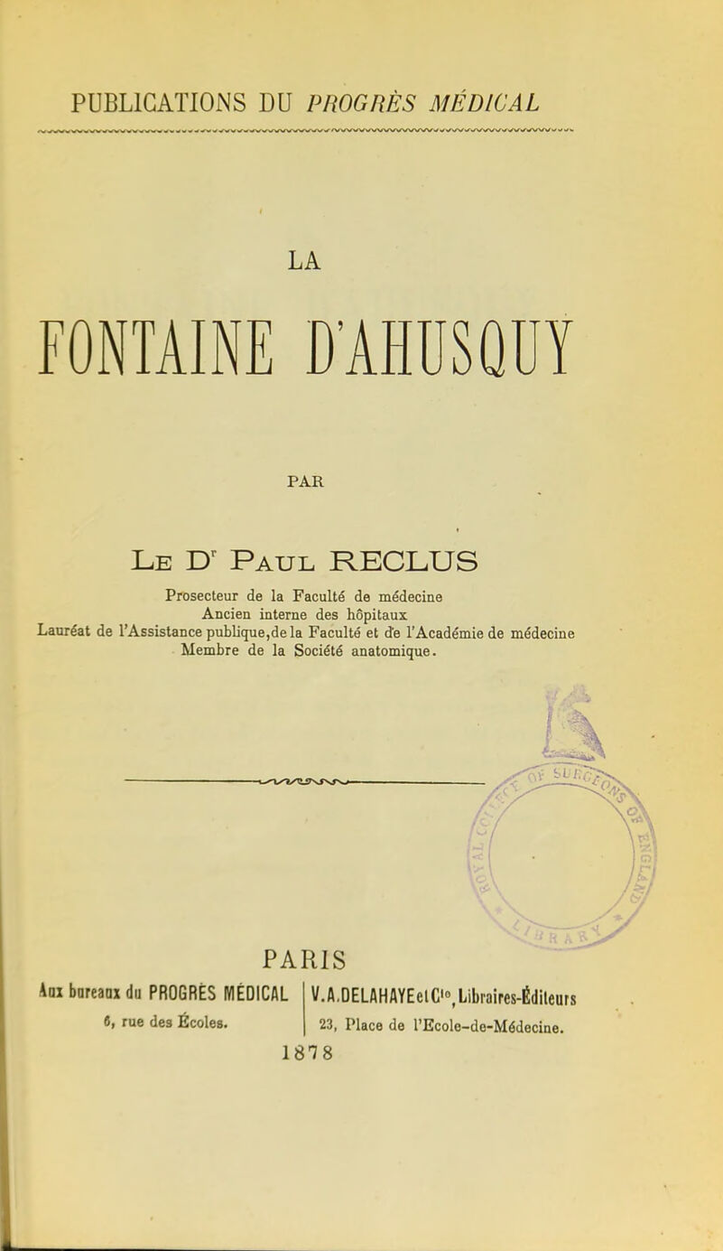 PUBLICATIONS DU PIîOGRÈS MÉDICAL LA FONTAINE D'AHDSQUY PAR Le Paul RECLUS Prosecteur de la Faculté de médecine Ancien interne des hôpitaux Lauréat de l'Assistance publique,de la Faculté et de l'Académie de médecine Membre de la Société anatomique. f , PARIS km bnreanx du PROGRÈS MÉDICAL t, rue des Écoles. V,A.DELAHAYEelC'°,Libraires-É(lileurs 23, Place de l'EcoIe-de-Médecine.