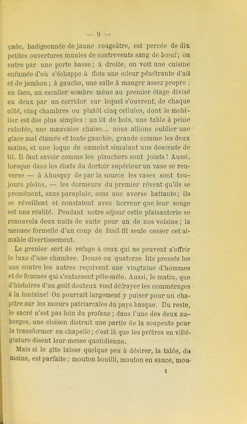 çade, badigeonnée de jaune rougeâtre, est percée de dix petites ouvertures munies de contrevents sang de bœuf; on entre par une porte basse ; à droite, on voit une cuisine enfumée d'où s'échappe à flots une odeur pénétrante d'ail et de jambon ; à gauche, une salle à manger assez propre ; en face, un escalier sombre mène au premier étage divisé en deux par un corridor sur lequel s'ouvrent, de chaque côté, cinq chambres ou plutôt cinq cellules, dont le mobi- lier est des plus simples : un lit de bois, une table à peine rabotée, une mauvaise chaise... nous allions oublier une glace mal étamée et toute gauchie, grande comme les deux mains, et une loque de camelot simulant une descente de lit. Il faut savoir comme les planchers sont joints ! Aussi, lorsque dans les ébats du dortoir supérieur un vase se ren- verse — à Àhusquy de par la source les vases sont tou- jours pleins, — les dormeurs du premier rêvent qu'ils se promènent, sans parapluie, sous une averse battante ; ils se réveillent et constatent avec horreur que leur songe est une réalité. Pendant notre séjour cette plaisanterie se renouvela deux nuits de suite pour un de nos voisins ; la menace formelle d'un coup de fusil fit seule cesser cet ai- mable divertissement. Le grenier sert de refuge à ceux qui ne peuvent s'ofl'rir le luxe d'une chambre. Douze ou quatorze lits pressés les uns contre les autres reçoivent une vingtaine d'hommes et de femmes qui s'entassent péle-mêle. Aussi, le matin, que d'histoires d'un goût douteux vont défrayer les commérages à la fontaine! On pourrait largement y puiser pour un cha- pitre sur les mœurs patriarcales du pays basque. Du reste, le sacré n'est pas loin du profane ; dans l'une des deux au- berges, une cloison distrait une partie de la soupente pour la transformer en chapelle ; c'est là que les prêtres en villé- giature disent leur messe quotidienne. Mais si le gîte laisse quelque peu à désirer, la table, du moins, est parfaite : mouton bouilli, mouton en sauce, mou- 2