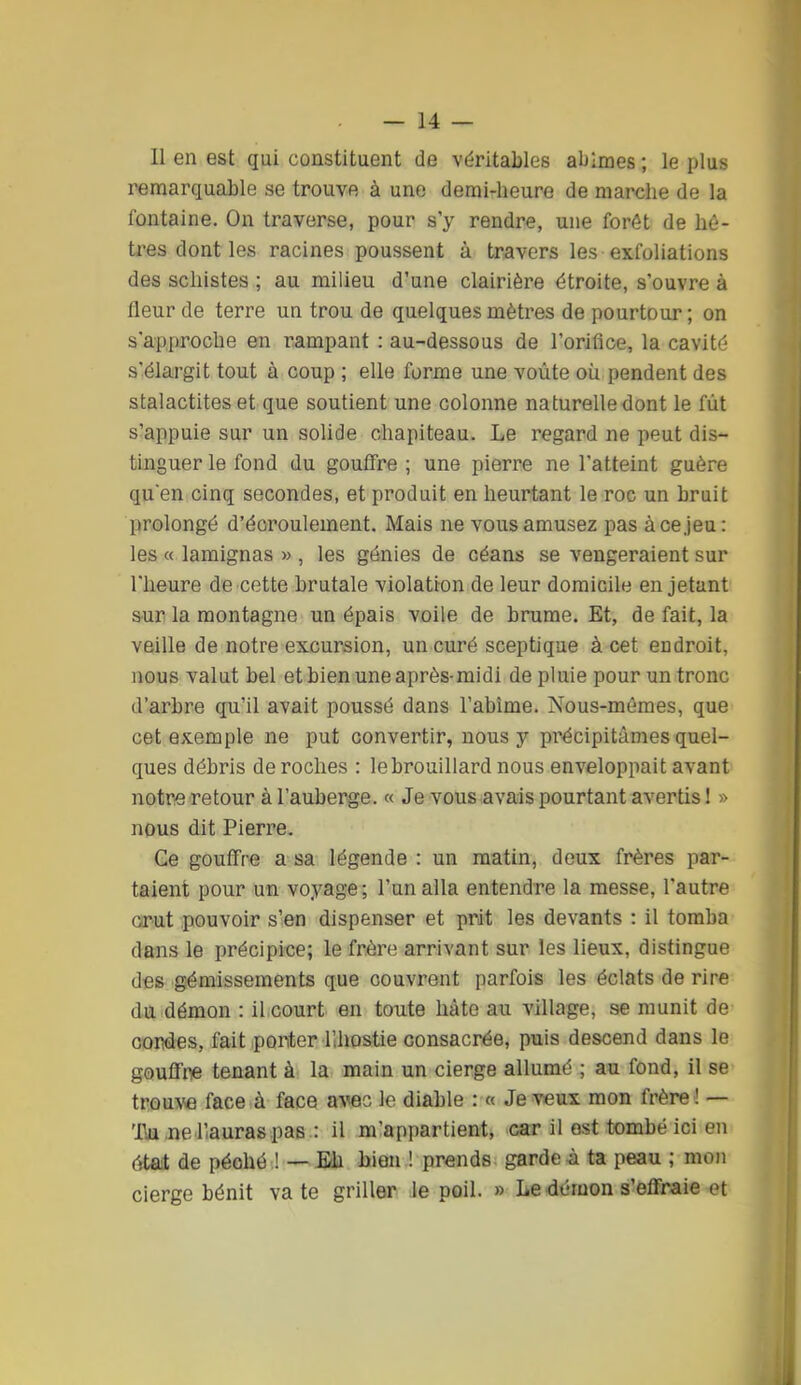 11 en est qui constituent de véritables abîmes ; le plus remarquable se trouve à une demi-heure de marche de la fontaine. On traverse, pour s'y rendre, une forêt de hê- tres dont les racines poussent à travers les exfoliations des schistes ; au milieu d'une clairière étroite, s'ouvre à fleur de terre un trou de quelques mètres de pourtour; on s'approche en rampant : au-dessous de l'orifice, la cavité s'élargit tout à coup ; elle forme une voûte où pendent des stalactites et que soutient une colonne naturelle dont le fut s'appuie sur un solide chapiteau. Le regard ne peut dis- tinguer le fond du gouffre ; une pierre ne l'atteint guère qu'en cinq secondes, et produit en heurtant le roc un bruit prolongé d'écroulement. Mais ne vous amusez pas à ce jeu: les « lamignas » , les génies de céans se vengeraient sur l'heure de cette brutale violation de leur domicile en jetant sur la montagne un épais voile de brume. Et, de fait, la veille de notre excursion, un curé sceptique à cet endroit, nous valut bel et bien une après-midi de pluie pour un tronc d'arbre qu'il avait poussé dans l'abîme. Nous-mêmes, que cet exemple ne put convertir, nous y pi^écipitâmes quel- ques débris de roches : le brouillard nous enveloppait avant notre retour à l'auberge. « Je vous avais pourtant avertis 1 » nous dit Pierre, Ge gouffre a sa légende : un matin, doux frères par- taient pour un voyage; l'un alla entendre la messe, l'autre crut pouvoir s'en dispenser et prit les devants : il tomba dans le précipice; le frère arrivant sur les lieux, distingue des gémissements que couvrent parfois les éclats de rire du démon : il court en toute hâte au village, se munit de cordes, fait porter llhostie consacrée, puis descend dans le gouffre tenant à la main un cierge allumé ; au fond, il se trouve face à face avec le diable : « Je veux mon frère ! — 'I\u ,ne Uauras pas : il m'appartient, car il est tombé ici en était de péohé ! — Eh bien ! prends garde à ta peau ; mon cierge bénit va te griller le poil. » Le démon s'effraie et