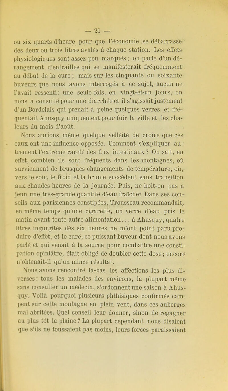 ou six quarts d'heure pour que l'économie se débarrasse des deux ou trois litres avalés à chaque station. Les effets physiologiques sont assez peu marqués ; on parle d'un dé- rangement d'entrailles qui se manifesterait fréquemment au début de la cure; mais sur les cinquante ou soixante buveurs que nous avons interrogés à ce sujet, aucun ne. l'avait ressenti: une seule fois, en vingt-et-un jours, on nous a consulté pour une diarrhée et il s'agissait justement d'un Bordelais qui prenait à peine quelques verres et fré- quentait Almsquy uniquement pour fuir la ville et les cha- leurs du mois d'août. Nous aurions même quelque velléité de croire que ces eaux ont une influence opposée. Comment s'expliquer au- trement l'extrême rareté des flux intestinaux? On sait, en effet, combien ils sont fréquents dans les montagnes, où surviennent de brusques changements de température, oii, vers le soir, le froid et la brume succèdent sans transition aux chaudes heures de la journée. Puis, ne boit-on pas à jeun une très-grande quantité d'eau fraîche? Dans ses con- seils aux parisiennes constipées, Trousseau recommandait, en même temps qu'une cigarette, un verre d'eau pris le matin avant toute autre alimentation... à Ahusquy, quatre litres ingurgités dès six heures ne m'ont point paru pro- duire d'effet, et le curé, ce puissant buveur dont nous avons parlé et qui venait à la source pour combattre une consti- pation opiniâtre, était obligé de doubler cette dose ; encore n'obtenait-il qu'un mince résultat. Nous avons rencontré là-bas les affections les plus di- verses : tous les malades des environs, la plupart même sans consulter un médecin, s'ordonnent une saison à Ahus- quy. Voilà pourquoi plusieurs phthisiques confirmés cam- pent sur cette montagne en plein vent, dans ces auberges mal abritées. Quel conseil leur donner, sinon de regagner au plus tôt la plaine? La plupart cependant nous disaient que s'ils ne toussaient pas moins, leurs forces paraissaient