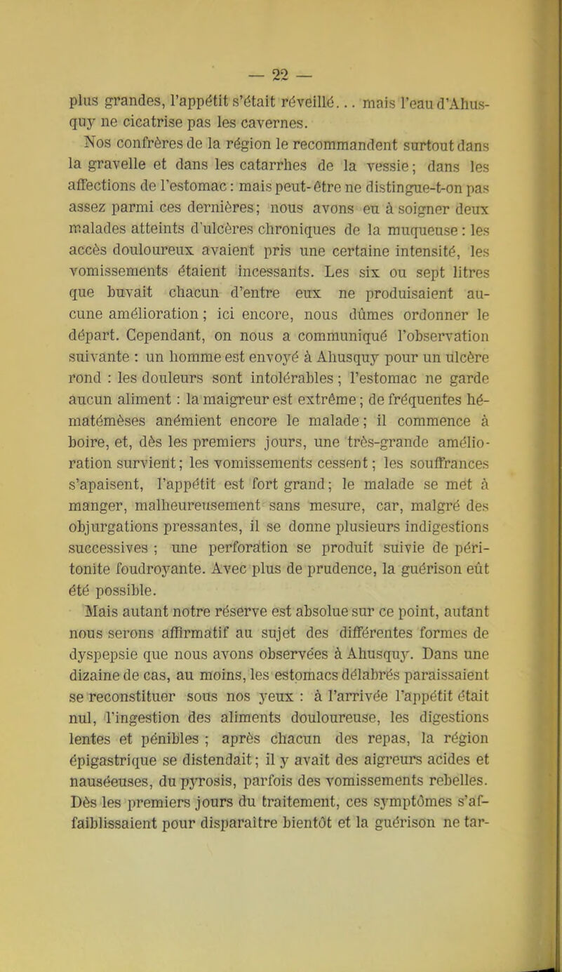 plus grandes, l'appétit s'dtait réveillé... mais l'eau d'Ahus- quj' ne cicatrise pas les cavernes. Nos confrères de la région le recommandent surtout dans la gravelle et dans les catarrhes de la vessie ; dans les affections de l'estomac : mais peut-être ne distingue-t-on pas assez parmi ces dernières; nous avons eu à soigner deux malades atteints d'ulcères chroniques de la muqueuse : les accès douloureux avaient pris une certaine intensité, les vomissements étaient incessants. Les six ou sept litres que buvait chacun d'entre eux ne produisaient au- cune amélioration ; ici encore, nous dûmes ordonner le départ. Cependant, on nous a communiqué l'observation suivante : un homme est envoyé à Ahusquy pour un ulcère rond : les douleurs sont intolérables ; l'estomac ne garde aucun aliment : la maigreur est extrême ; de fréquentes hé- matémèses anémient encore le malade ; il commence à boire, et, dès les premiers jours, une très-grande amélio- ration survient ; les vomissements cessent ; les souffrances s'apaisent, l'appétit est fort grand ; le malade se met à manger, malheureusement sans mesure, car, malgré dès objurgations pressantes, il se donne plusieurs indigestions successives ; une perforation se produit suivie de péri- tonite foudroyante. Avec plus de prudence, la guérison eût été possible. Mais autant notre réserve est absolue sur ce point, autant nous serons affirmatif au sujet des différentes formes de dyspepsie que nous avons observées à Ahusquj'. Dans une dizaine de cas, au moins, les estomacs délabrés paraissaient se reconstituer sous nos yeux : à l'arrivée l'appétit était nul, l'ingestion des aliments douloureuse, les digestions lentes et pénibles ; après chacun des repas, la région épigastrique se distendait; il y avait des aigreurs acides et nauséeuses, du pyrosis, parfois des vomissements rebelles. Dès les premiers jours du traitement, ces symptômes s'af- faiblissaient pour disparaître bientôt et la guérison ne tar-