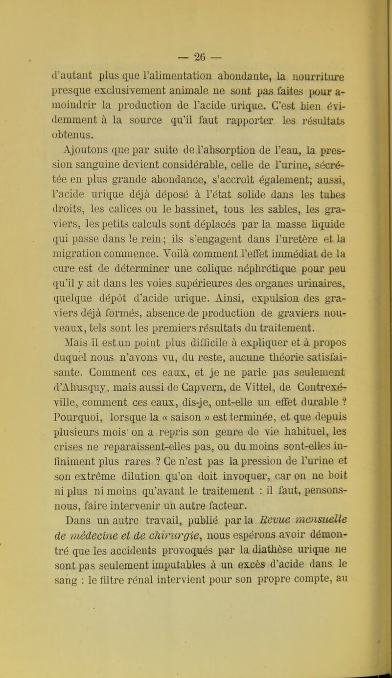 d'autant plus CLue l'alimentation abondante, la nourriture presque exclusivement animale ne sont pas laites pour a- moindrir la production de l'acide urique. C'est bien évi- demment à la source qu'il faut rapporter les résultats obtenus. Ajoutons que par suite de l'absorption de l'eau, la pres- sion sanguine devient considérable, celle de l'urine, sécré- tée en plus grande abondance, s'accroît également; aussi, l'acide urique déjà déposé à l'état solide dans les tubes droits, les calices ou le bassinet, tous les sables, les gra- viers, les petits calculs sont déplacés par la masse liquide qui passe dans le rein ; Us s'engagent dans l'uretère et la migration commence. Voilà comment l'effet immédiat de la cure est de déterminer une colique néphrétique pour peu qu'il y ait dans les voies supérieures des organes urinaires, quelque dépôt d'acide urique. Ainsi, expulsion des gra- viers déjà formés, absence de production de graviers nou- veaux, tels sont les premiers résultats du traitement. Mais il est un poiut plus difficile à expliquer et à propos duquel nous n'avons vu, du reste, aucune théorie satisfai- sante. Comment ces eaux, et je ne parle pas seulement d'Ahusquy, mais aussi de Capvern, de Vittel, de Coutrexé- ville, comment ces eaux, dis-je, out-elle un effet durable ? Pourquoi, lorsque la « saison » est terminée, et que depuis plusieui's mois' on a repris son genre de vie habituel, les crises ne reparaissent-elles pas, ou du moins sont-elles in- liniment plus raines ? Ce n'est pas la pression de l'urine et son extrême dilution qu'on doit invoquer, car on ne boit ni plus ni moins qu'avant le traitement : il faut, pensons- nous, faire intervenir un autre facteur. Dans un autre travail, publié par la Revue mensuelle de médecine et de chirurgie^ nous espérons avoir démon- tré que les accidents provoqués par la diathèse urique ne sont pas seulement imputables à un excès d'acide dans le sang : le llltre rénal intervient pour son propre compte, au