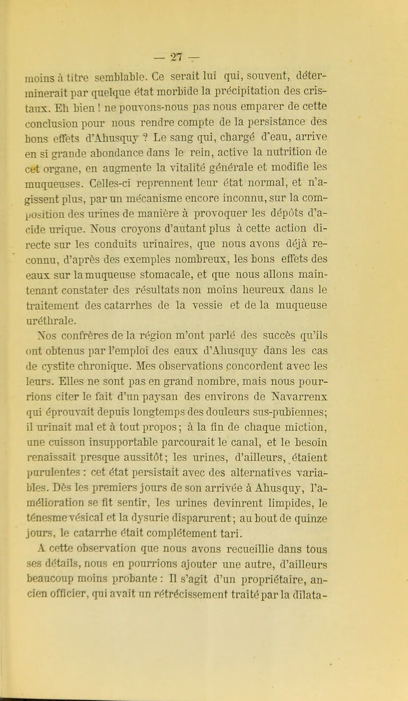 — 21 — moins ù titre semblable. Ce serait lui cp-ii, souvent, déter- minerait par quelque état morbide la précipitation des cris- taux. Eh bien ! ne pouvons-nous pas nous emparer de cette conclusion pour nous rendre compte de la persistance des bons effets d'Ahusquy ? Le sang qui, chargé d'eau, arrive en si grande abondance dans le rein, active la nutrition de cet organe, en augmente la vitalité générale et modifie les muqueuses. Celles-ci reprennent leur état normal, et n'a- gissent plus, par un mécanisme encore inconnu, sur la com- position des urines de manière à provoquer les dépôts d'a- cide uri que. Nous croyons d'autant plus à cette action di- recte sur les conduits urinaires, que nous avons déjà re- connu, d'après des exemples nombreux, les bons effets des eaux sur la muqueuse stomacale, et que nous allons main- tenant constater des résultats non moins heureux dans le traitement des catarrhes de la vessie et de la muqueuse uréthrale. Nos confrères de la région m'ont parlé des succès qu'ils ont obtenus par l'emploi des eaux d'Ahusquy dans les cas de cystite chronique. Mes observations poncordent avec les leurs. Elles ne sont pas en grand nombre, mais nous pour- rions citer le fait d'un paysan des environs de Navarrenx qui éprouvait depuis longtemps des douleurs suS-pubiennes; il urinait mal et à tout pi-opos ; à la fin de chaque miction, une cuisson insupportable parcourait le canal, et le besoin renaissait presque aussitôt; les urines, d'ailleurs, étaient purulentes : cet état persistait avec des alternatives varia- bles. Dès les premiers jours de son arrivée à Ahusquy, l'a- mélioration se fit sentir, les urines devinrent limpides, le ténes-mevésical et la dysurie disparurent; au bout de quinze jours, le catarrhe était complètement tari. A cette observation que nous avons recueillie dans tous ses détails, nous en pourrions ajouter une autre, d'ailleurs beaucoup moins probante : Il s'agit d'un propriétaire, an- cien officier, qui avait un rétrécissement traité par la dilata-