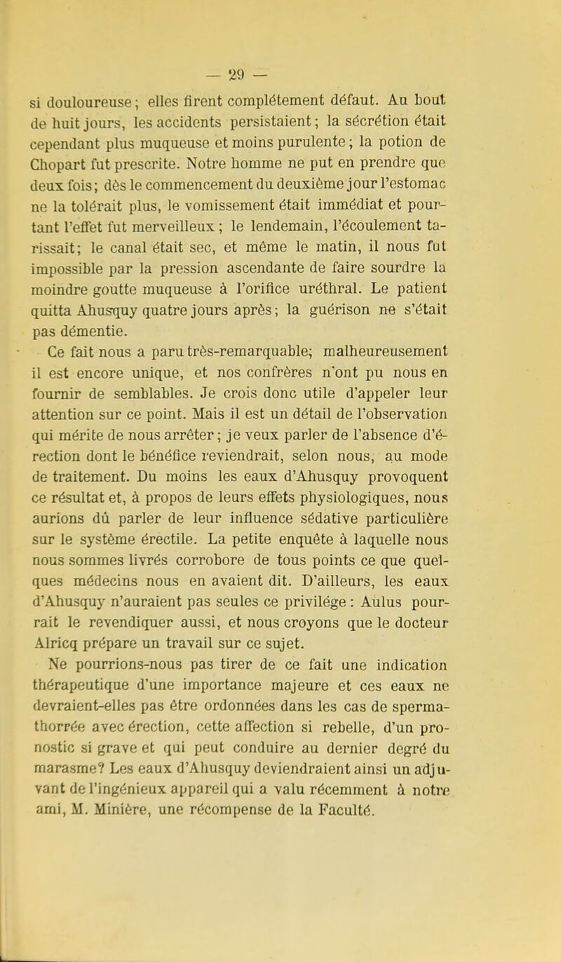 si douloureuse ; elles firent complètement défaut. Au bout de huit jours, les accidents persistaient; la sécrétion était cependant plus muqueuse et moins purulente ; la potion de Chopart fut prescrite. Notre homme ne put en prendre que deux fois ; dès le commencement du deuxième j our l'estoma c ne la tolérait plus, le vomissement était immédiat et pour- tant l'eifet fut merveilleux ; le lendemain, l'écoulement ta- rissait; le canal était sec, et môme le matin, il nous fui impossible par la pression ascendante de faire sourdre la moindre goutte muqueuse à l'orifice uréthral. Le patient quitta Ahusquy quatre jours après ; la guérison ne s'était pas démentie. Ce fait nous a paru très-remarquable; malheureusement il est encore unique, et nos confrères n'ont pu nous en fournir de semblables. Je crois donc utile d'appeler leur attention sur ce point. Mais il est un détail de l'observation qui mérite de nous arrêter ; je veux parler de l'absence d'é- rection dont le bénéfice reviendrait, selon nous, au mode de traitement. Du moins les eaux d'Ahusquy provoquent ce résultat et, à propos de leurs effets physiologiques, nous aurions dù parler de leur influence sédative particulière sur le système érectile. La petite enquête à laquelle nous nous sommes livrés corrobore de tous points ce que quel- ques médecins nous en avaient dit. D'ailleurs, les eaux d'Ahusquy n'auraient pas seules ce privilège : Aulus pour- rait le revendiquer aussi, et nous croyons que le docteur Alricq prépare un travail sur ce sujet. Ne pourrions-nous pas tirer de ce fait une indication thérapeutique d'une importance majeure et ces eaux ne devraient-elles pas être ordonnées dans les cas de sperma- thorrée avec érection, cette affection si rebelle, d'un pro- nostic si grave et qui peut conduire au dernier degré du marasme? Les eaux d'Ahusquy deviendraient ainsi un adju- vant de l'ingénieux appareil qui a valu récemment à notre ami, M. Minière, une récompense de la Faculté.