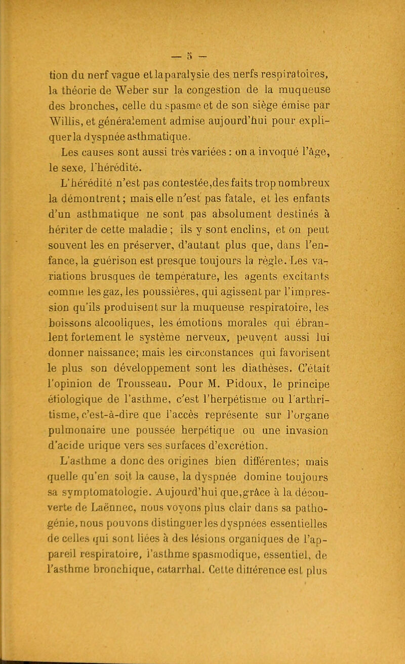tion du nerf vague et la paralysie des nerfs respiratoires, la théorie de Weber sur la congestion de la muqueuse des bronches, celle du spasmo et de son siège émise par Wiliis, et généralement admise aujourd'hui pour expli- quer la dyspnée asthmatique. Les causes sont aussi très variées : on a invoqué l'âge, le sexe, l'hérédité. L'hérédité n'est pas contestée,des faits trop nombreux la démontrent; mais elle n'est pas fatale, et les enfants d'un asthmatique ne sont pas absolument destinés à hériter de cette maladie ; ils y sont enclins, et on peut souvent les en préserver, d'autant plus que, dans l'en- fance, la guérison est presque toujours la règle. Les va-r riations brusques de température, les agents excitants comme- les gaz, les poussières, qui agissent par l'impres- sion qu'ils produisent sur la muqueuse respiratoire, les boissons alcooliques, les émotions morales qui ébran- lent fortement le système nerveux, peuvent aussi lui donner naissance; mais les circonstances qui favorisent le plus son développement sont les diathèses. C'était l'opinion de Trousseau. Pour M. Pidoux, le principe étiologique de l'asthme, c'est l'herpétisme ou l arthri- tisme, c'est-à-dire que l'accès représente sur l'organe pulmonaire une poussée herpétique ou une invasion d'acide urique vers ses surfaces d'excrétion. L'asthme a donc des origines bien différentes; mais quelle qu'en soit la cause, la dyspnée domine toujours sa symptomatologie. Aujourd'hui que,grâce à la décou- verte de Laënnec, nous voyons plus clair dans sa patho- génie, nous pouvons distinguer les dyspnées essentielles de celles qui sont liées à des lésions organiques de l'ap- pareil respiratoire, l'asthme spasmodique, essentiel, de l'asthme bronchique, catarrhal. Cette diliérence est plus