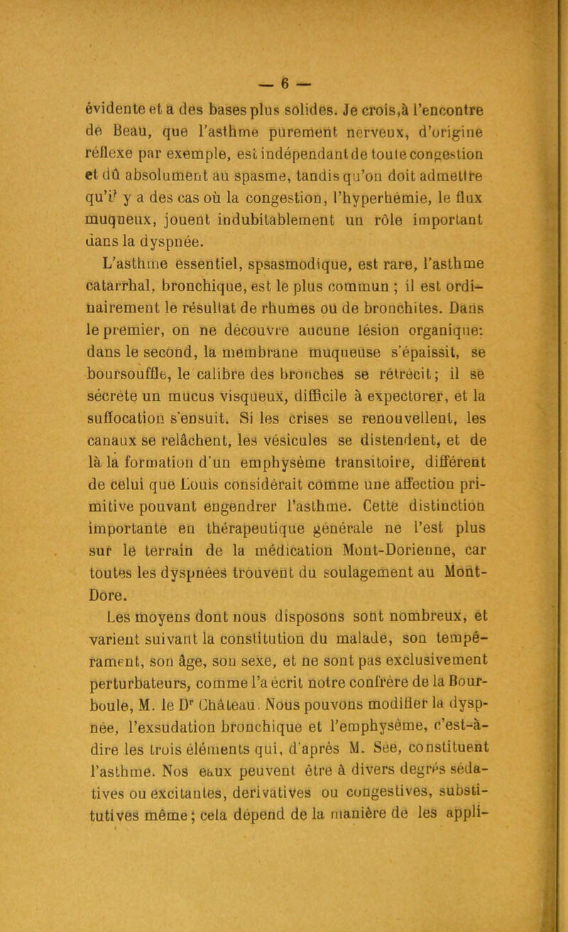 évidente et a des bases plus solides. Je crois,à l'encontre de Beau, que l'asthme purement nerveux, d'origine réflexe par exemple, est indépendant de touleconpestion et dû absolument au spasme, tandis qu'on doit admettre qu'i? y a des cas où la congestion, l'hyperbémie, le flux muqueux, jouent indubitablement un rôle important dans la dyspnée. L'asthme essentiel, spsasmodique, est rare, l'asthme catarrhal, bronchique, est le plus commun ; il est ordi- nairement le résultat de rhumes ou de bronchites. Dans le premier, on ne découvre aucune lésion organique: dans le second, la membrane muqueuse s'épaissit, se boursoufflfc, le calibre des bronches se rétrécit; il sfe sécrète un mucus visqueux, difficile à expectorer, et la suffocation s'ensuit. Si les crises se renouvellent, les canaux se relâchent, les vésicules se distendent, et de là la formation d'un emphysème transitoire, difl'érent de celui que Louis considérait comme une affection pri- mitive pouvant engendrer l'asthme. Cette distinction importante en thérapeutique générale ne l'est plus sur le terrain de la médication Mont-Dorienne, car toutes les dyspnées trouvent du soulagement au Mont- Dore. Les moyens dont nous disposons sont nombreux, êt varieut suivant la constitution du malade, son tempé- rament, son âge, son sexe, et ne sont pas exclusivement perturbateurs, comme l'a écrit notre confrère de la Bour- boule, M. le D Château. Nous pouvons modifler la dysp- née, l'exsudation bronchique et l'emphysème, c'est-à- dire les trois éléments qui, d'après M. Sée, constituent l'asthme. Nos etiux peuvent être à divers degrés séda- tives ou excitantes, derivatives ou congestives, substi- tutives même; cela dépend de la manière de les appli-