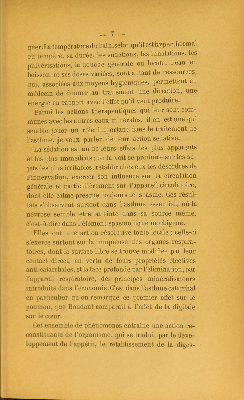 quer.La température du bain,selon qu'il esthyperthermal ou tempéré, sa durée, les sudations, les inhalations, les pulvérisations, la douche générale ou locale, l'eau en boisson et ses doses variées, sont autant de ressources, qui, associées aux moyens hygiéniques, permettent au médecm de donner au traitement une direction, une énergie en rapport avec l'effet qu'il veut produire. Parmi les actions thérapeutiques qui leur sont com- munes avec les autres eaux minérales, il en est une qui semble jouer un rôle important dans le traitement de l'asthme, je veux parler de leur action sédative. La sédation est un de leurs effets les plus apparents et les plus immédiats; on la voit se produire sur les su- jets les plus irritables, rétablir chez eux les désordres de l'innervation, exercer son influence sur la circulation générale et particulièrement sur l'appareil circulatoire, dont elle calme presque toujours le spasme. Ces résul- tats s'observent surtout dans l'asthme essentiel, où la névrose semble être atteinte dans sa source même, c'est-à-dire dans l'élément spasmodique morbigène. Elles ont une action résolutive toute locale ; celle-ci s'exerce surtout sur la muqueuse des organes respira- toires, dont la surface libre se trouve modifiée par leur contact direct, en vertu de leurs propriétés électives anti-catarrhales, et la face profonde par l'élimination, par l'appareil respiratoire, des principes minéralisateurs introduits dans l'économie. C'est dans l'asthme catarrhal en particulier qu'on remarque ce premier effet sur le poumon, que Boudant comparait à l'effet de la digitale sur le cœur. Cet ensemble de phénomènes entraîne une action re- constituante de l'organisme, qui se traduit par le déve- loppement de l'appétit, le rétablissement de la diges-