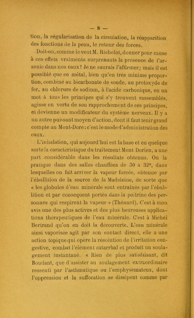 tion, la régularisation de la circulation, la réapparition des fonctions de la peau, le retour des forces. Doit-on, comme le veut M. Richelot, donner pour cause à ces effets vraiments surprenants la présence de l'ar- senic dans nos eaux? Je ne saurais Taftirmer; mais il est possible que ce métal, bien qu'en très minime propor- tion, combiné au bicarbonate de soude, au protoxyde de fer, au chlorure de sodium, à l'acide carbonique, en un mot à tous les principes qui s'y trouvent rassemblés, agisse en vertu de son rapprochement de ces principes, et devienne un modificateur du système nerveux. Il y a un autre puissant moyen d'action, dont il faut tenir grand compte au Mont-Dore : c'est le mode d'administration des eaux. L'inhalation, qui aujourd'hui est la base et en quelque sorte la caractéristique du traitement Mont Dorien, a une part considérable dans les résultats obtenus. On la pratique dans des salles chauffées de 30 à 32°, dans lesquelles on fait arriver la vapeur forcée, obtenue par l'ébuUition de la source de la Madeleine, de sorte que « les globules d'eau minérale sont entraînés par Tébul- lition et par conséquent portés dans la poitrine des per- sonnes qui respirent la vapeur » (Thénard). C'est à mon avis une des plus actives et des plus heureuses applica- tions thérapeutiques de l'eau minérale. C'est à Michel Bertrand qu'on en doit la découverte. L'eau minérale ainsi vaporisée agit par son contact direct, elle a une action topique qui opère la résolution de l'irritation con- gestive, combat l'élément catarrhal et produit un soula- gement instantané. « Rien de plus satisfaisant, dit Boudant, que d'assister au soulagement extraordinaire ressenti par l'asthmatique ou l'emphysémateux, dont l'oppression et la suffocation se dissipent comme par
