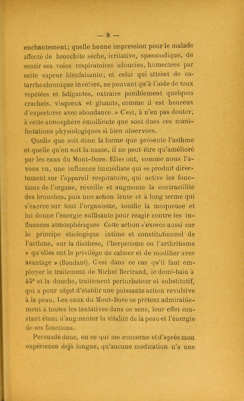 enchantement; quelle bonne impression pour le malade affecté de brouchite sèche, irrilativa, spasmodique, de sentir ses voies respiratoires adoucies, humectées par cette vapeur bienfaisante; et celui qui atteint de ca- tarrhe chronique invétéré, ne pouvant qu'à l'aide de loux repétées et fatigantes, extraire péniblement quelques crachats, visqueux et gluants, comme il est heureux d'expectorer avec abondance. » C'est, à n'en pas douter, à cette atmosphère émolliente que sont dues ces mani- festations physiologiques si bien observées. Quelle que soit donc la forme que présente l'asthme et quelle qu'en soit la cause, il ne peut être qu'amélioré par les eaux du Mont-Dore. Elles ont, comme nous l'a- vons vu, une influence immédiate qui se produit direc- tement sur l'appareil respiratoire, qui active les fonc- tions de l'organe, réveille et augmente la contractilité des bronches, puis une action lente et à long terme qui s'exerce sur tout l'organisme, tonifie la muqueuse et lui donne l'énergie suffisante pour réagir contre les in- fluences atmosphériques Cette action s'exerce aussi sur le principe étiologique intime et constitutionnel de l'asthme, sur la diathèse, l'herpélisme ou l'arthritisme « qu'elles ont le pnvilége de calmer et de modifier avec avantage » (Boudant). C'est dans ce cas qu'il faut em- ployer le traitement de Michel Bertrand, le demi-bain à 43° et la douche, traitement perturbateur et substitutif, qui a pour objet d'établir une puissante action révulsive à la peau. Les eaux du Mont-IJore se prêtent admirable- ment à toutes les tentatives dans ce sens, leur effet con- stant étant d'augmenter la vitalité de la peau et l'éuergie de ses fonctions. Persuadé donc, en ce qui me concerne etd'aprèsmon expérience déjà longue, qu'aucune médication n'a une