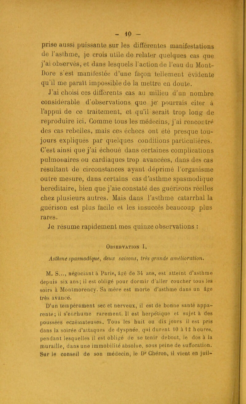 - 40 - prise aussi puissante sur les différentes manifestations de l'asthme, je crois utile de relater quelques cas que j'ai observés, et dans lesquels l'action de l'eau du Mont- Dore s'est manifestée d'une façon tellemeut évidente qu'il me parait impossible de la mettre en doute. J'ai choisi ces différents cas au miheu d'un nombre considérable d'observations que je; pourrais citer à l'appui de ce traitement, et qu'il serait trop long de reproduire ici. Gomme tous les médecins, j'ai rencontré des cas rebelles, mais ces échecs ont été presque tou- jours expliqués par quelques conditions particulières. C'est ainsi que j'ai échoué dans certaines complications pulmonaires ou cardiaques trop avancées, dans des cas résultant de circonstances ayant déprimé l'organisme outre mesure, dans certains cas d'asthme spasmodique héréditaire, bien que j'aie constaté des guérisons réelles chez plusieurs autres. Mais dans l'asthme catarrhal la guérison est plus facile et les insuccès beaucoup plus rares. Je résume rapidement mes quinze observations : Obsebvation I. Asthme spasmodique, deux saisons, très grande amélioration. M. S..., négociant à Paris, â?é de 34 ans, est atteint d'asthme depuis six ans; il est oljligé pour dormir d'aller coucher tous les soirs à Montmorency. Sa mère est morte d'asthme dans un âge très avancé. D'un tempérament sec et nerveux, il est de bonne santé appa- rente; il s'enrhume rarement. Il est herpétique et sujet à des poussées eczémateuses. Tous les huit ou dix jours il est pris dans la soirée d'attaques de dyspnée, qui durent 10 k li heures, pendant lesquelles il est obligé de se tenir debout, le dos à la muraille, dans une immobilité absolue, sous peine de suffocation. Sur le conseil de son médecin, le D' Ghéron, il vient en juil-