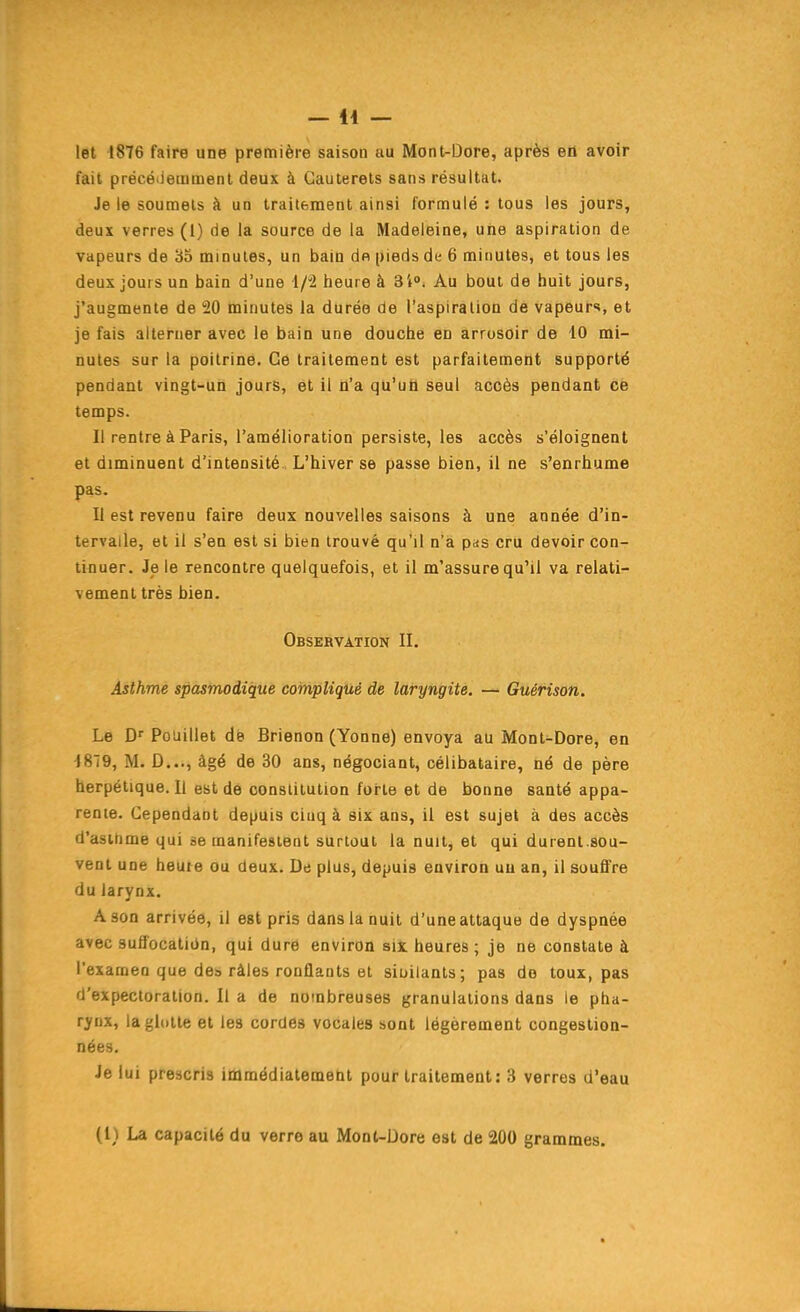 let 1876 faire une première saison au Mont-Dore, après efl avoir fait précétiemmenl deux à Cauterets sans résultat. Je le soumets à un traitement ainsi formulé : tous les jours, deux verres (i) de la source de la Madeleine, une aspiration de vapeurs de '6b minutes, un bain de pieds de 6 minutes, et tous les deux jours un bain d'une 1/2 heure à SI». Au bout de huit jours, j'augmente de 20 minutes la durée de l'aspiration de vapeurs, et je fais alterner avec le bain une douche en arrosoir de 10 mi- nutes sur la poitrine. Ce traitement est parfaitement supporté pendant vingt-un jours, et il n'a qu'uh seul accès pendant ce temps. Il rentre à Paris, l'amélioration persiste, les accès s'éloignent et diminuent d'intensité. L'hiver se passe bien, il ne s'enrhume pas. Il est revenu faire deux nouvelles saisons à une année d'in- tervalle, et il s'en est si bien trouvé qu'il n'a pas cru devoir con- tinuer. Je le rencontre quelquefois, et il m'assure qu'il va relati- vement très bien. Observation II. Asthme spasmodique compliqué de laryngite. — Guérison. Le Df Pouillet dé Brienon (Yonne) envoya au Mont-Dore, en 1879, M. D..., âgé de 30 ans, négociant, célibataire, né de père herpétique. 11 est de constitution forte et de bonne santé appa- rente. Cependant depuis cinq à six ans, il est sujet à des accès d'asthme qui se manifestent surtout la nuit, et qui durenl.sou- vent une heure ou deux. Du plus, depuis environ uu an, il souffre du larynx. A son arrivée, il est pris dans la nuit d'une attaque de dyspnée avec suflbcatiiJn, qui dure environ six. heures ; je ne constate à l'examen que des râles ronflants et sit>ilants; pas do toux, pas d'expectoration. Il a de nombreuses granulations dans le pha- rynx, lagldlte et les cordes vocales sont légèrement congestion- nées. Je lui prescris immédiatement pour traitement: 3 verres d'eau (i) La capacité du verre au Mont-Dore est de 200 grammes.