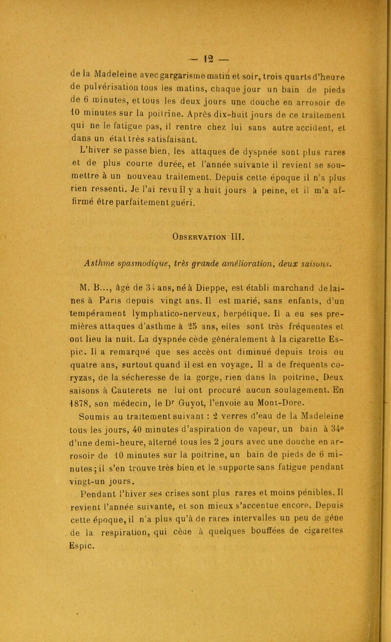 delà Madeleine avecgargarisitiematin et soir, trois quartsd'heure de pulvérisation tous les matins, chaque jour un bain de pieds de 6 minutes, et tous les deux jours une douche en arrosoir de ■iO minutes sur la poitrine. Après dix-huit jours de ce traitement qui ne le fatigue pas, il rentre chez lui sans autre accident, et dans un état très satisfaisant. L'hiver se passe bien, les attaques de dyspnée sont plus rares et de plus courte durée, et l'année suivante il revient se sou- mettre à un nouveau traitement. Depuis cette époque il n'a plus rien ressenti. Je l'ai revu il y a huit jours à peine, et il m'a af- firmé être parfaitement guéri. Observation III. Astime spasmodique, très grande amélioration, deux saisons. M. B..., âgé de 34 ans, né à Dieppe, est établi marchand de lai- nes à Paris depuis vingt ans. Il est marié, sans enfants, d'un tempérament lymphatico-nerveux, herpétique. Il a eu ses pre- mières attaques d'asthme à lo ans, elles sont très fréquentes et ont lieu la nuit. La dyspnée cède généralement à la cigarette Es- pic. Il a remarqué que ses accès ont diminué depuis trois ou quatre ans, surtout quand il est en voyage. Il a de fréquents co- ryzas, de la sécheresse de la gorge, rien dans la poitrine. Deux saisons à Cauterets ne lui ont procuré aucun soulagement. En ^878, son médecin, le D^ Guyot, l'envoie au Moni-Dore. Soumis au traitement suivant : 1 verres d'eau de la Madeleine tous les jours, 40 minutes d'aspiration de vapeur, un bain à 34'» d'une demi-heure, alterné tous les 2 jours avec une douche en ar- rosoir de 10 minutes sur la poitrine, un bain de pieds de 6 mi- nutes; il s'en trouve très bien et le supporte sans fatigue pendant ■vingt-un jours. Pendant l'hiver ses crises sont plus rares et moins pénibles. Il revient l'année suivante, et son mieux s'accentue encore. Depuis cette époque, il n'a plus qu'à de rares intervalles un peu de géne de la respiration, qui cèae à quelques bouffées de cigarettes Ëspic.