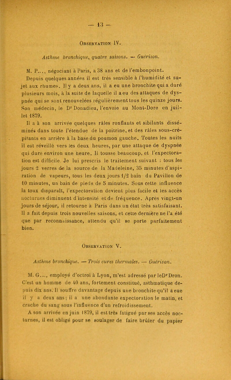 — Vi - Observation IV. Asthme bronchique, quatre sahons. — Guérison. M. P..., négociant à Paris, a 38 ans et de l'embonpoint. Depuis quelques années il est très sensible à l'humidité et su- jet aux rhumes. Il y a deux ans, il a eu une bronchite qui a duré plusieurs mois, à la suite de laquelle il a eu des attaques de dys- pnée qui se sont renouvelées régulièrement tous les quinze jours. Son médecin, le D''Donadieu, l'envoie au Mont-Dore en juil- let 1879. Il a à son arrivée quelques râles ronflants et sibilants dissé- minés dans toute l'étendue de la poitrine, et des râles sous-cré- pitants en arrière à la base du poumon gauche. Toutes les nuits il est réveillé vers les deux heures, par une attaque de dyspnée qui dure environ une heure. Il tousse beaucoup, et l'expectora- tion est difficile. Je lui prescris le traitement suivant : tous les jours 2 verres de la source de la Madeleine, 35 minutes d'aspi- ration de vapeurs, tous les deux jours 1/2 bain du Pavillon de 10 minutes, un bain de pieds de 5 minutes. Sous cette influence la toux disparaît, l'expectoration devient plus facile et les accès iioclurues diminuent d'intensité et de fréquence. Après vingt-un jours de séjour, il retourne à Paris dans un état très satisfaisant. 11 a fait depuis trois nouvelles saisons, et cette dernière ne l'a été que par reconnaissance, attendu qu'il se porte parfaitement bien. Observation V. Asthme bronchique. — Trois cures thermales. — Guérison. M. G..., employé d'octroi à Lyon, m'est adressé par leD'Dron. C'est un homme de 40 ans, fortement constitué, asthmatique de- puis dix ans. Il souffre davantage depuis une bronchite qu'il âeue il y a deux ans; il a une abondante expectoration le malin, et crache du sang sous l'influence d'un refroidissement, A son arrivée en juin 1879, il est très fatigué par ses accès noc- turnes, il est obligé pour se soulager de faire brûler du papier