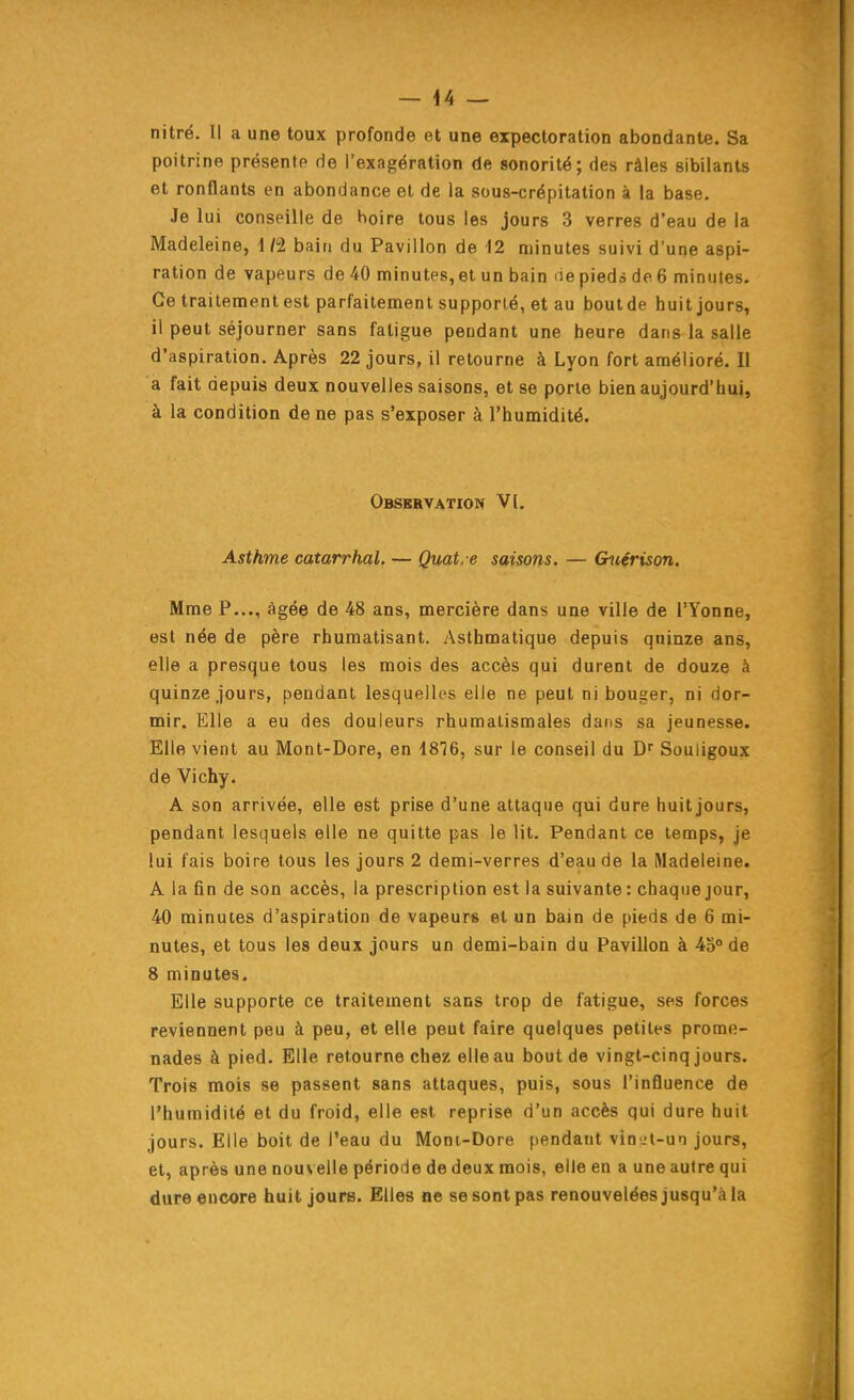 nitré. Il a une toux profonde et une expectoration abondante. Sa poitrine présente de l'exagération de sonorité; des râles sibilants et ronflants en abondance et de la sous-crépitation à la base. Je lui conseille de holre tous les jours 3 verres d'eau de la Madeleine, 1/2 bain du Pavillon de 12 minutes suivi d'une aspi- ration de vapeurs de40 minutes,et un bain iiepiedsde6 minutes. Ce traitement est parfaitement supporté, et au boutde huit jours, il peut séjourner sans fatigue pendant une heure dans la salle d'aspiration. Après 22 jours, il retourne à Lyon fort amélioré. Il a fait depuis deux nouvelles saisons, et se porte bien aujourd'hui, à la condition de ne pas s'exposer à l'humidité. Obsbrvation V[. Asthme catarrhal. — Quatre saisons. — G^iérison. Mme P..., âgée de 48 ans, mercière dans une ville de l'Yonne, est née de père rhumatisant. Asthmatique depuis quinze ans, elle a presque tous les mois des accès qui durent de douze à quinze jours, pendant lesquelles elle ne peut ni bouger, ni dor- mir. Elle a eu des douleurs rhumatismales dans sa jeunesse. Elle vient au Mont-Dore, en 4876, sur le conseil du Souligoux de Vichy. A son arrivée, elle est prise d'une attaque qui dure huit jours, pendant lesquels elle ne quitte pas le lit. Pendant ce temps, je lui fais boire tous les jours 2 demi-verres d'eau de la Madeleine. A la fin de son accès, la prescription est la suivante : chaque jour, 40 minutes d'aspiration de vapeurs et un bain de pieds de 6 mi- nutes, et tous les deux jours un demi-bain du Pavillon à 45° de 8 minutes. Elle supporte ce traitement sans trop de fatigue, ses forces reviennent peu à peu, et elle peut faire quelques petites prome- nades à pied. Elle retourne chez elle au boutde vingt-cinq jours. Trois mois se passent sans attaques, puis, sous l'influence de l'humidité et du froid, elle est reprise d'un accès qui dure huit jours. Elle boit de l'eau du Moni-Dore pendant vinyt-un jours, et, après une nouvelle période de deux mois, elle en a une autre qui dure encore huit jours. Elles ne se sont pas renouvelées jusqu'à la