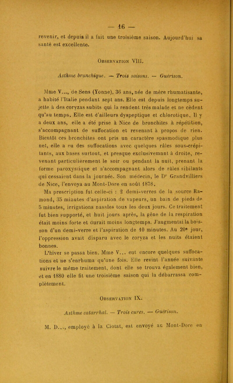 revenir, et depuis il a fait une troisième saison. Aujourd'hui sa santé est excellente. Observation VllI. Asth7}ie bronchique. — Trois saisons. — Guérison. Mme V..., de Sens (Yonne), 36 ans, née de mère rhumatisante, a habité l'Italie pendant sept ans. Elle est depuis longtemps su- jette à des coryzas subits qui la rendent très malade et ne cèdent qu'au temps. Elle est d'ailleurs dyspeptique et chlorolique. Il y a deux ans, elle a été prise à Nice de bronchites à répétition, s'accompagnant de suffocation et revenant à propos de rien. Bientôt ces bronchites ont pris un caractère spasmodique plus net, elle a eu des suffocations avec quelques râles sous-crépi- tan(s, aux bases surtout, et presque exclusivemnnl à droite, re- venant particulièrement le soir ou pendant la nuit, prenant la forme paroxystique et s'accompagnant alors de râles sibilants qui cessaient dans la journée. Son médecin, le D Grandvilliers de Nice, l'envoya au Mont-Dore en août 4878. Ma prescription fui celle-ci : 2 demi-verres de la source Ra- mond, 35 n>inutes d'aspiration de vapeurs, un bain de pieds de 5 minutes, irrigations nasales tous les deux jours. Ce traitement fut bien supporté, et huit jours après, la gêne de la respiration était moins forte et durait moins longtemps. J'augmentai la bo's- son d'un demi-verre et l'aspiration de 10 minutes. Au 20» jour, l'oppression avait disparu avec le coryza et les nuits étaient bonnes. L'hivei se passa bien. Mme V... eut encore quelques suffoca- tions et ne s'enrhuma qu'une fois. Elle revint l'année suivante suivre le même traitement, dont elle se trouva également bien, et en 1880 elle fit une troisième saison qui la débarrassa com- plètement. Observ\tion IX. Asthme catarrhal. — Trois cures. — Guérison. M. D..., employé à la Ciotat, est envoyé au Monl-Dore en