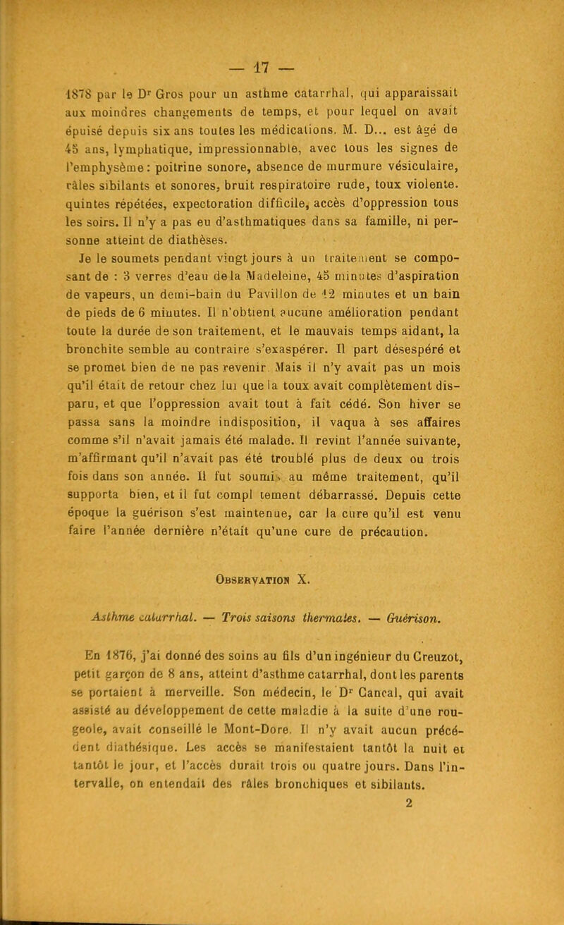 1878 pur le Gros pour un asthme catarrhal, qui apparaissait aux moindres changements de temps, et pour lequel on avait épuisé depuis six ans toutes les médications. M. D... est âgé de 45 ans, lymphatique, impressionnable, avec tous les signes de l'emphysème: poitrine sonore, absence de murmure vésiculaire, râles sibilants et sonores, bruit respiratoire rude, toux violente, quintes répétées, expectoration difficile, accès d'oppression tous les soirs. Il n'y a pas eu d'asthmatiques dans sa famille, ni per- sonne atteint de diatbèses. Je le soumets pendant vingt jours à un iraite uent se compo- sant de : 3 verres d'eau delà iMarieleine, 45 minutes d'aspiration de vapeurs, un demi-bain du Pavillon de 12 minutes et un bain de pieds de 6 minutes. Il n'obtient aucune amélioration pendant toute la durée de son traitement, et le mauvais temps aidant, la bronchite semble au contraire s'exaspérer. Il part désespéré et se promet bien de ne pas revenir Mais il n'y avait pas un mois qu'il était de retour chez lui que la toux avait complètement dis- paru, et que l'oppression avait tout à fait cédé. Son hiver se passa sans la moindre indisposition, il vaqua à ses affaires comme s'il n'avait jamais été malade. Il revint l'année suivante, m'affirmant qu'il n'avait pas été troublé plus de deux ou trois fois dans son année. Il fut soumi > au même traitement, qu'il supporta bien, et il fut compl tement débarrassé. Depuis cette époque la guérison s'est maintenue, car la cure qu'il est venu faire l'année dernière n'était qu'une cure de précaution. OBSERYATIOn X. Asthme calarrhal. — Trois saisons thermales, — Guérison. En 1876, j'ai donné des soins au fils d'un ingénieur du Greuzot, petit garçon de 8 ans, atteint d'asthme catarrhal, dont les parents se portaient à merveille. Son médecin, le D^ Gancal, qui avait assisté au développement de cette maladie à la suite d'une rou- geole, avait conseillé le Mont-Dore. Il n'y avait aucun précé- dent diathésique. Les accès se manifestaient tantôt la nuit et tantôt le jour, et l'accès durait trois ou quatre jours. Dans l'in- tervalle, on entendait des râles bronchiques et sibilants. 2
