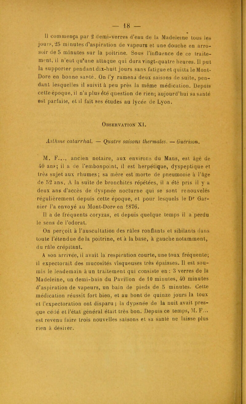 Il commença par -2 demi-verres d'eau de la Madeleine tous les jouip,!25 minutes d'aspiration de vapeurs et une douche en arro- soir de 5 minutes sur la poitrine. Sous l'influence de ce iraite- mcnt, il n'eut qu'une attaque qui dura vingt-quatre heures. Il put la supporter pendantdix-huil jours sans fatigue et quitta le Mont- Dore en bonne santé. On l'y ramena deux saisons de suite, pen- dant lesquelles il suivit à peu près la même médication. Depuis cette époque, il n'a plus été question de rien; aujourd'hui sa santé est parfaite, et il fait ses études au lycée de Lyon. Observation XI. Asthme calarrhal. — Quatre saisons thermales. — Guérison. M. F..., ancien notaire, aux environs du Mans, est âgé de 40 ans; il a de l'embonpoint, il est herpétique, dyspeptique et très sujet aux rhumes; sa mère est morte de pneumonie à l'âge de 52 ans, A la suite de bronchites répétées, il a été pris il y a deux ans d'accès de dyspnée nocturne qui se sont renouvelés régulièrement depuis cette époque, et pour lesquels le D'' Gar- nier l'a envoyé au Mont-Dore en 1876. Il a de fréquents coryzas, et depuis quelque temps il a perdu le sens de l'odorat. On perçoit à l'auscultation des râles ronflants et sibilants dans toute l'étendue delà poitrine, et à la base, à gauche notamment, du ràle crépitant. A son arrivée, il avait la respiration courte, une toux fréquente; il expectorait des mucosités visqueuses très épaisses. Il est sou- mis le lendemain à un traitement qui consiste en: 3 verres de la Madeleine, un demi-bain du Pavillon de 10 minutes, 40 minutes d'aspiration de vapeurs, un bain de pieds de 5 minutes. Cette médication réussit fort bien, et au bont de quinze jours la toux et l'expectoration ont disparu; la dypsnée de la nuit avait pres- que cédé et l'état général était très bon. Depuis ce temps, M. F... est revenu faire trois nouvelles saisons et sa santé ne laisse plus rien à désirer.